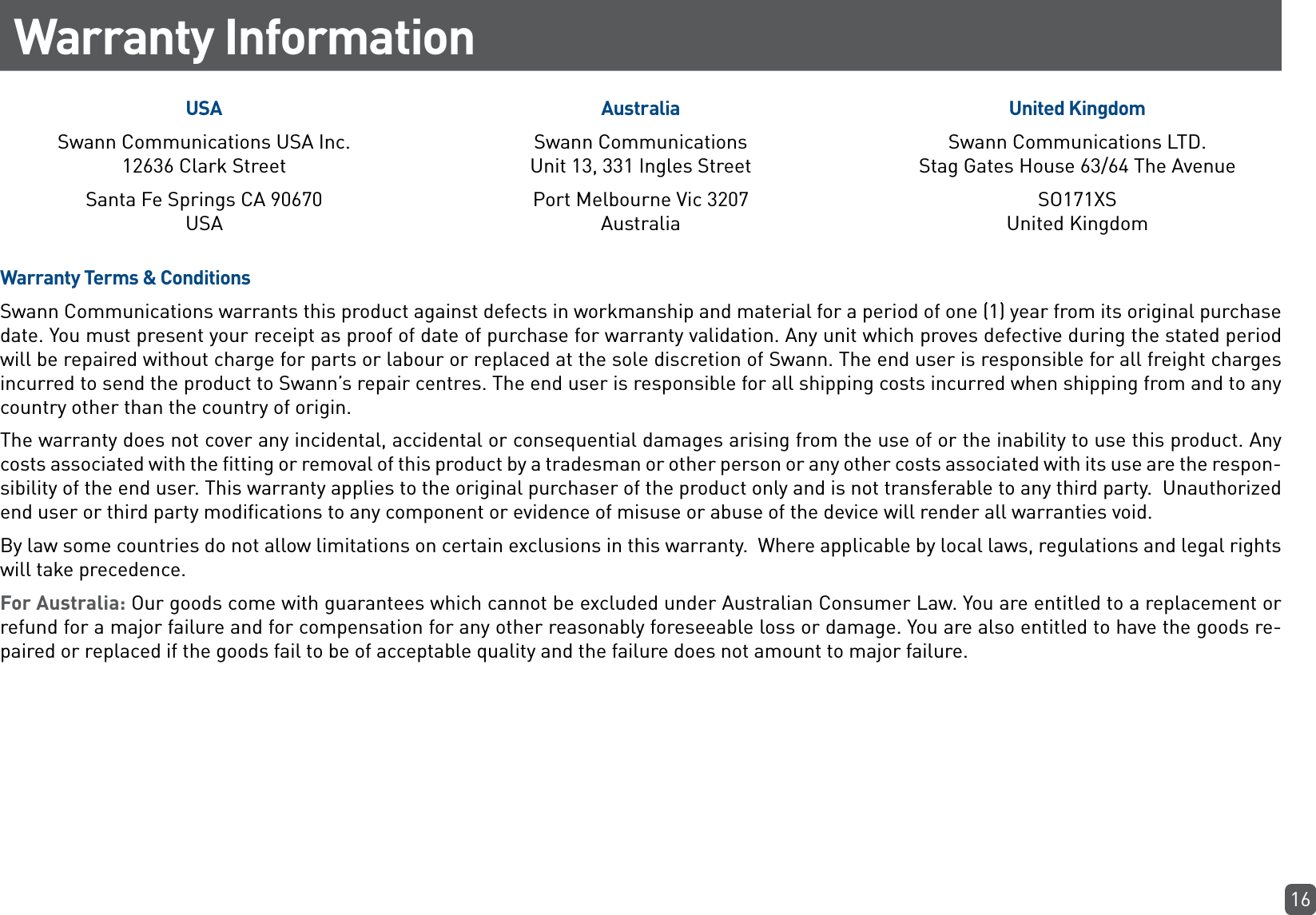 16Warranty InformationUSASwann Communications USA Inc.  12636 Clark Street Santa Fe Springs CA 90670  USAAustraliaSwann Communications Unit 13, 331 Ingles Street Port Melbourne Vic 3207 AustraliaUnited KingdomSwann Communications LTD.  Stag Gates House 63/64 The AvenueSO171XS United KingdomWarranty Terms &amp; ConditionsSwann Communications warrants this product against defects in workmanship and material for a period of one (1) year from its original purchase date. You must present your receipt as proof of date of purchase for warranty validation. Any unit which proves defective during the stated period will be repaired without charge for parts or labour or replaced at the sole discretion of Swann. The end user is responsible for all freight charges incurred to send the product to Swann’s repair centres. The end user is responsible for all shipping costs incurred when shipping from and to any country other than the country of origin. The warranty does not cover any incidental, accidental or consequential damages arising from the use of or the inability to use this product. Any costs associated with the fitting or removal of this product by a tradesman or other person or any other costs associated with its use are the respon-sibility of the end user. This warranty applies to the original purchaser of the product only and is not transferable to any third party.  Unauthorized end user or third party modifications to any component or evidence of misuse or abuse of the device will render all warranties void.By law some countries do not allow limitations on certain exclusions in this warranty.  Where applicable by local laws, regulations and legal rights will take precedence.For Australia: Our goods come with guarantees which cannot be excluded under Australian Consumer Law. You are entitled to a replacement or refund for a major failure and for compensation for any other reasonably foreseeable loss or damage. You are also entitled to have the goods re-paired or replaced if the goods fail to be of acceptable quality and the failure does not amount to major failure.