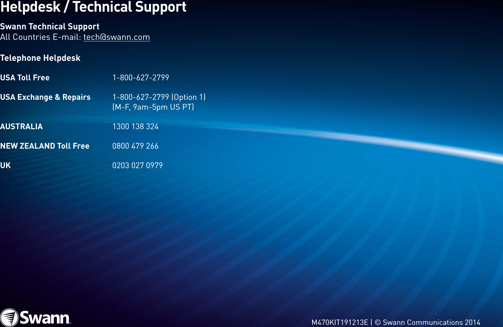 17Helpdesk / Technical SupportSwann Technical SupportAll Countries E-mail: tech@swann.comTelephone HelpdeskUSA Toll Free    1-800-627-2799USA Exchange &amp; Repairs  1-800-627-2799 (Option 1)     (M-F, 9am-5pm US PT)AUSTRALIA    1300 138 324 NEW ZEALAND Toll Free   0800 479 266 UK      0203 027 0979M470KIT191213E | © Swann Communications 2014