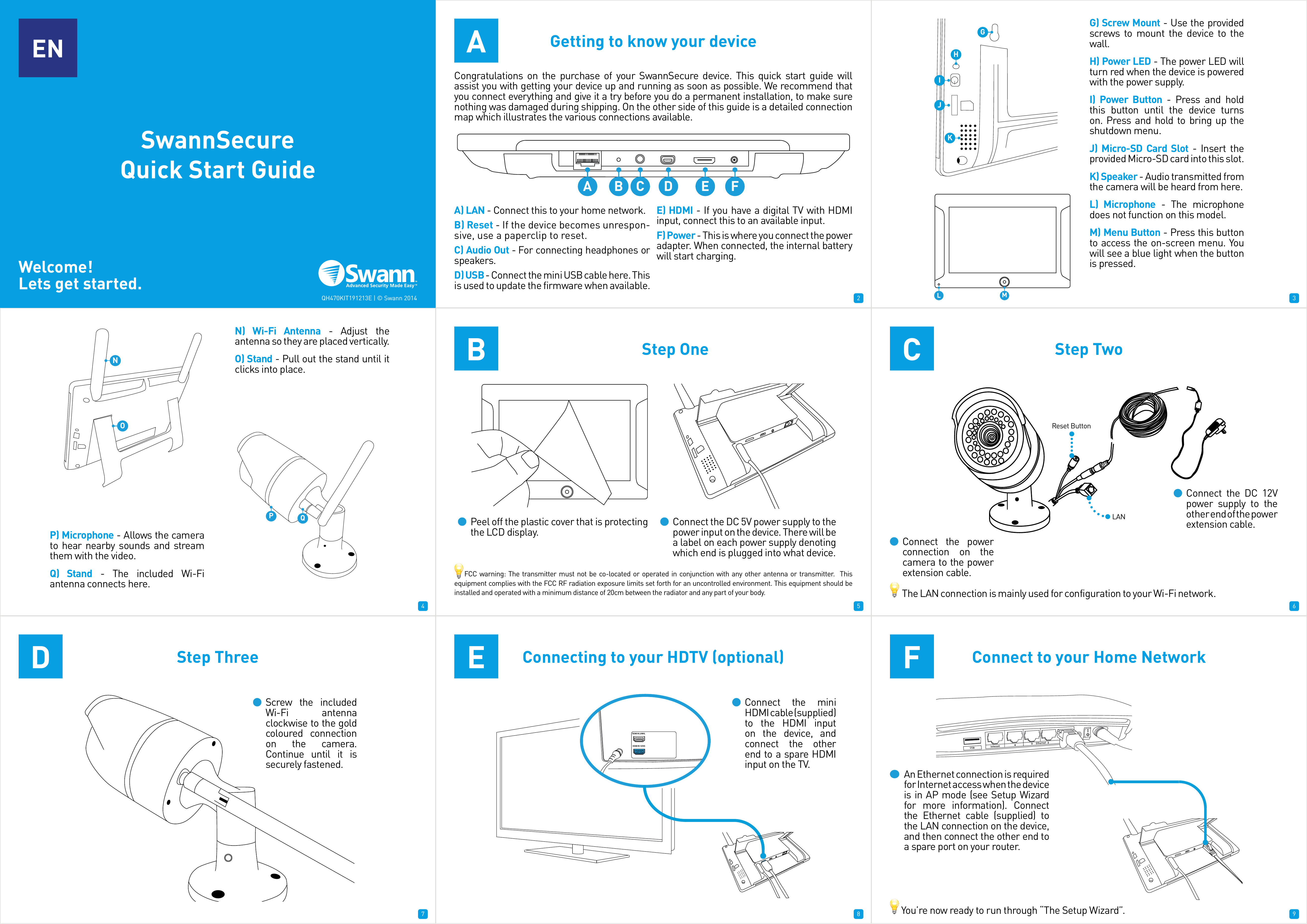 1 2 34 5 67 8 91ENSwannSecure Quick Start GuideWelcome!Lets get started.Congratulations on the purchase of your SwannSecure device. This quick start guide will assist you with getting your device up and running as soon as possible. We recommend that you connect everything and give it a try before you do a permanent installation, to make sure nothing was damaged during shipping. On the other side of this guide is a detailed connection map which illustrates the various connections available.A) LAN - Connect this to your home network.B) Reset - If the device becomes unrespon-sive, use a paperclip to reset.C) Audio Out - For connecting headphones or speakers.D) USB - Connect the mini USB cable here. This is used to update the firmware when available.E) HDMI - If you have a digital TV with HDMI input, connect this to an available input. F) Power - This is where you connect the power adapter. When connected, the internal battery will start charging.QH470KIT191213E | © Swann 2014AGetting to know your deviceBStep One CStep TwoDStep Three EConnecting to your HDTV (optional) FConnect to your Home NetworkA B C D E FGHIJKNOLMG) Screw Mount - Use the provided screws to mount the device to the wall.H) Power LED - The power LED will turn red when the device is powered with the power supply.I) Power Button - Press and hold this button until the device turns on. Press and hold to bring up the shutdown menu.J) Micro-SD Card Slot - Insert the provided Micro-SD card into this slot.K) Speaker - Audio transmitted from the camera will be heard from here.L) Microphone - The microphone does not function on this model.M) Menu Button - Press this button to access the on-screen menu. You will see a blue light when the button is pressed.N) Wi-Fi Antenna - Adjust the antenna so they are placed vertically.O) Stand - Pull out the stand until it clicks into place.QPP) Microphone - Allows the camera to hear nearby sounds and stream them with the video.Q) Stand - The included Wi-Fi antenna connects here.Peel off the plastic cover that is protecting the LCD display. Connect the DC 5V power supply to the power input on the device. There will be a label on each power supply denoting which end is plugged into what device.Connect the power connection on the camera to the power extension cable.Connect the DC 12V power supply to the other end of the power extension cable.LANReset ButtonScrew the included Wi-Fi antenna clockwise to the gold coloured connection on the camera. Continue until it is securely fastened.HDMI IN 2/MHLHDMI IN 1(DVI)Connect the mini HDMI cable (supplied) to the HDMI input on the device, and connect the other end to a spare HDMI input on the TV.USB Internet Ethernet432An Ethernet connection is required for Internet access when the device is in AP mode (see Setup Wizard for more information). Connect the Ethernet cable (supplied) to the LAN connection on the device, and then connect the other end to a spare port on your router.     You’re now ready to run through “The Setup Wizard”.       The LAN connection is mainly used for configuration to your Wi-Fi network.    FCC warning: The transmitter must not be co-located or operated in conjunction with any other antenna or transmitter.  This equipment complies with the FCC RF radiation exposure limits set forth for an uncontrolled environment. This equipment should be installed and operated with a minimum distance of 20cm between the radiator and any part of your body.