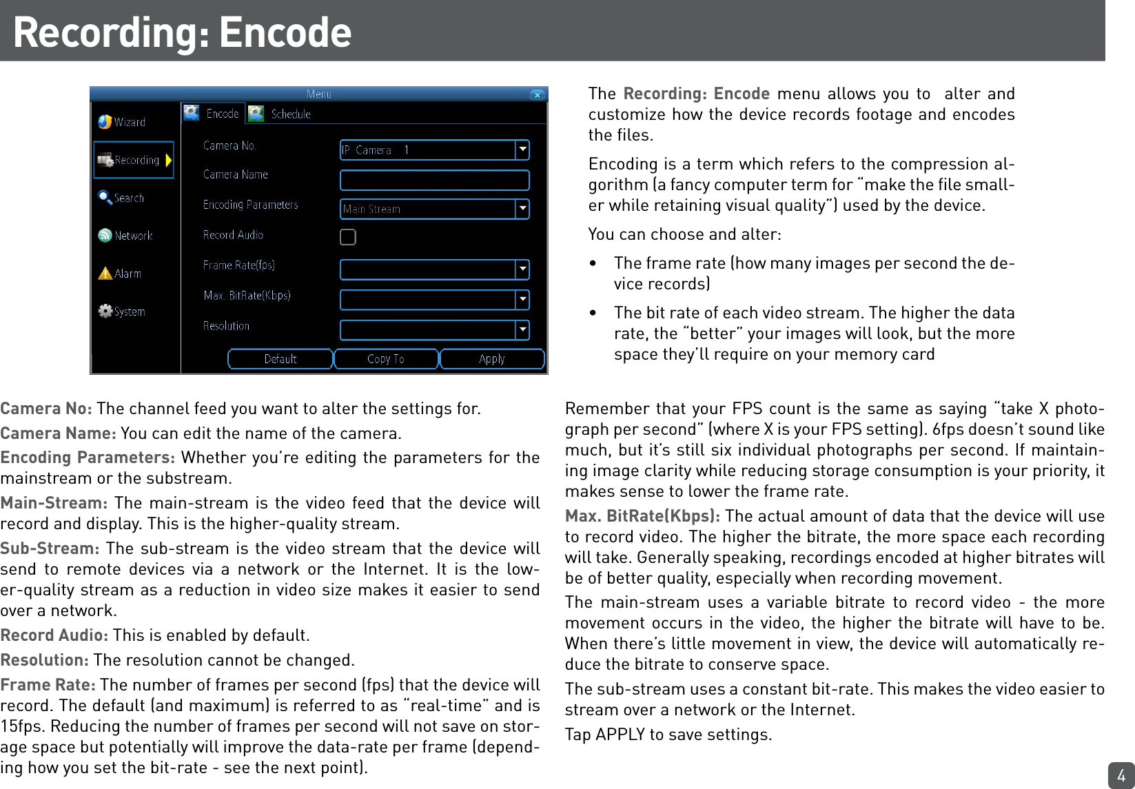 4Recording: EncodeThe  Recording: Encode menu allows you to  alter and customize how the device records footage and encodes the files.Encoding is a term which refers to the compression al-gorithm (a fancy computer term for “make the file small-er while retaining visual quality”) used by the device.You can choose and alter:•  The frame rate (how many images per second the de-vice records)•  The bit rate of each video stream. The higher the data rate, the “better” your images will look, but the more space they’ll require on your memory cardCamera No: The channel feed you want to alter the settings for. Camera Name: You can edit the name of the camera. Encoding Parameters: Whether you’re editing the parameters for the mainstream or the substream. Main-Stream: The main-stream is the video feed that the device will record and display. This is the higher-quality stream.Sub-Stream: The sub-stream is the video stream that the device will  send to remote devices via a network or the Internet. It is the low-er-quality stream as a reduction in video size makes it easier to send over a network.Record Audio: This is enabled by default.Resolution: The resolution cannot be changed.Frame Rate: The number of frames per second (fps) that the device will record. The default (and maximum) is referred to as “real-time” and is 15fps. Reducing the number of frames per second will not save on stor-age space but potentially will improve the data-rate per frame (depend-ing how you set the bit-rate - see the next point).Remember that your FPS count is the same as saying “take X photo-graph per second” (where X is your FPS setting). 6fps doesn’t sound like much, but it’s still six individual photographs per second. If maintain-ing image clarity while reducing storage consumption is your priority, it makes sense to lower the frame rate.Max. BitRate(Kbps): The actual amount of data that the device will use to record video. The higher the bitrate, the more space each recording will take. Generally speaking, recordings encoded at higher bitrates will be of better quality, especially when recording movement.The main-stream uses a variable bitrate to record video - the more movement occurs in the video, the higher the bitrate will have to be. When there’s little movement in view, the device will automatically re-duce the bitrate to conserve space.The sub-stream uses a constant bit-rate. This makes the video easier to stream over a network or the Internet.Tap APPLY to save settings.