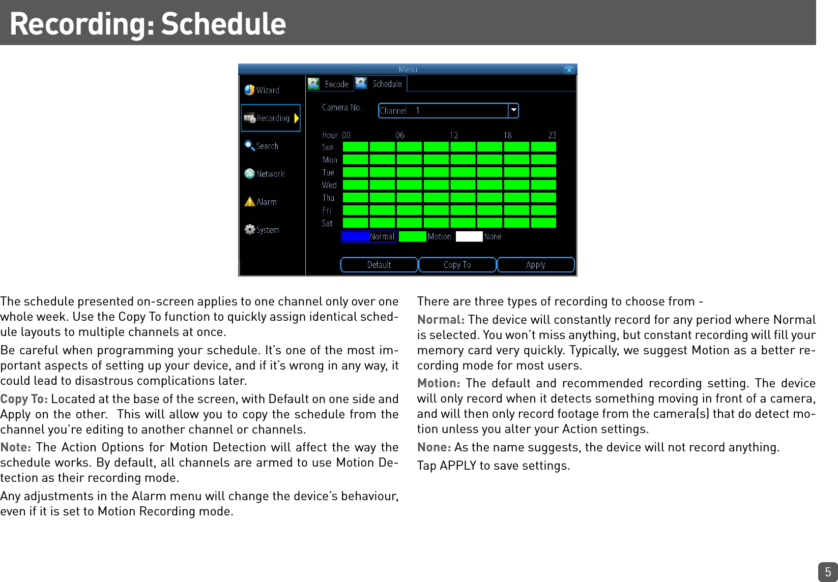 5Recording: ScheduleThe schedule presented on-screen applies to one channel only over one whole week. Use the Copy To function to quickly assign identical sched-ule layouts to multiple channels at once.Be careful when programming your schedule. It’s one of the most im-portant aspects of setting up your device, and if it’s wrong in any way, it could lead to disastrous complications later.Copy To: Located at the base of the screen, with Default on one side and Apply on the other.  This will allow you to copy the schedule from the channel you’re editing to another channel or channels.Note: The Action Options for Motion Detection will affect the way the schedule works. By default, all channels are armed to use Motion De-tection as their recording mode.Any adjustments in the Alarm menu will change the device’s behaviour, even if it is set to Motion Recording mode.There are three types of recording to choose from -Normal: The device will constantly record for any period where Normal is selected. You won’t miss anything, but constant recording will fill your memory card very quickly. Typically, we suggest Motion as a better re-cording mode for most users. Motion: The default and recommended recording setting. The device will only record when it detects something moving in front of a camera, and will then only record footage from the camera(s) that do detect mo-tion unless you alter your Action settings.None: As the name suggests, the device will not record anything.Tap APPLY to save settings.