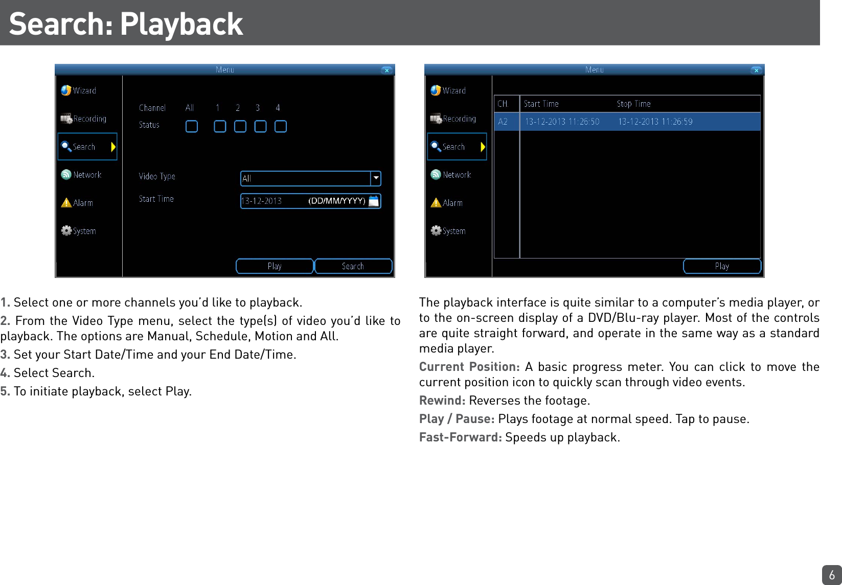 6Search: Playback1. Select one or more channels you’d like to playback.2. From the Video Type menu, select the type(s) of video you’d like to playback. The options are Manual, Schedule, Motion and All.3. Set your Start Date/Time and your End Date/Time.4. Select Search.5. To initiate playback, select Play.The playback interface is quite similar to a computer’s media player, or to the on-screen display of a DVD/Blu-ray player. Most of the controls are quite straight forward, and operate in the same way as a standard media player.Current Position: A basic progress meter. You can click to move the current position icon to quickly scan through video events.Rewind: Reverses the footage.Play / Pause: Plays footage at normal speed. Tap to pause.Fast-Forward: Speeds up playback.