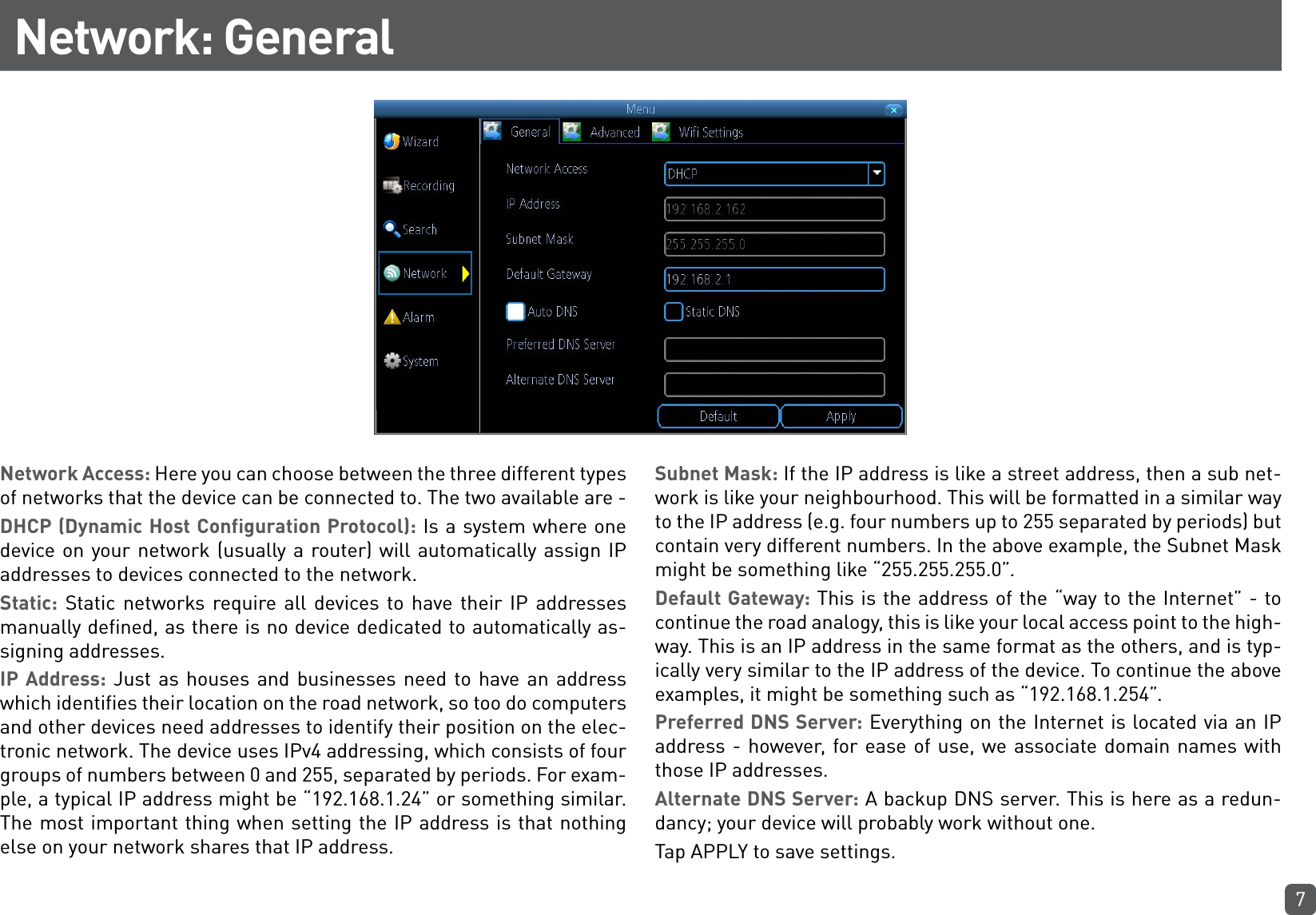 7Network: GeneralNetwork Access: Here you can choose between the three different types of networks that the device can be connected to. The two available are - DHCP (Dynamic Host Configuration Protocol): Is a system where one device on your network (usually a router) will automatically assign IP addresses to devices connected to the network.Static: Static networks require all devices to have their IP addresses manually defined, as there is no device dedicated to automatically as-signing addresses.IP Address: Just as houses and businesses need to have an address which identifies their location on the road network, so too do computers and other devices need addresses to identify their position on the elec-tronic network. The device uses IPv4 addressing, which consists of four groups of numbers between 0 and 255, separated by periods. For exam-ple, a typical IP address might be “192.168.1.24” or something similar. The most important thing when setting the IP address is that nothing else on your network shares that IP address.Subnet Mask: If the IP address is like a street address, then a sub net-work is like your neighbourhood. This will be formatted in a similar way to the IP address (e.g. four numbers up to 255 separated by periods) but contain very different numbers. In the above example, the Subnet Mask might be something like “255.255.255.0”.Default Gateway: This is the address of the “way to the Internet” - to continue the road analogy, this is like your local access point to the high-way. This is an IP address in the same format as the others, and is typ-ically very similar to the IP address of the device. To continue the above examples, it might be something such as “192.168.1.254”.Preferred DNS Server: Everything on the Internet is located via an IP address - however, for ease of use, we associate domain names with those IP addresses.Alternate DNS Server: A backup DNS server. This is here as a redun-dancy; your device will probably work without one.Tap APPLY to save settings.