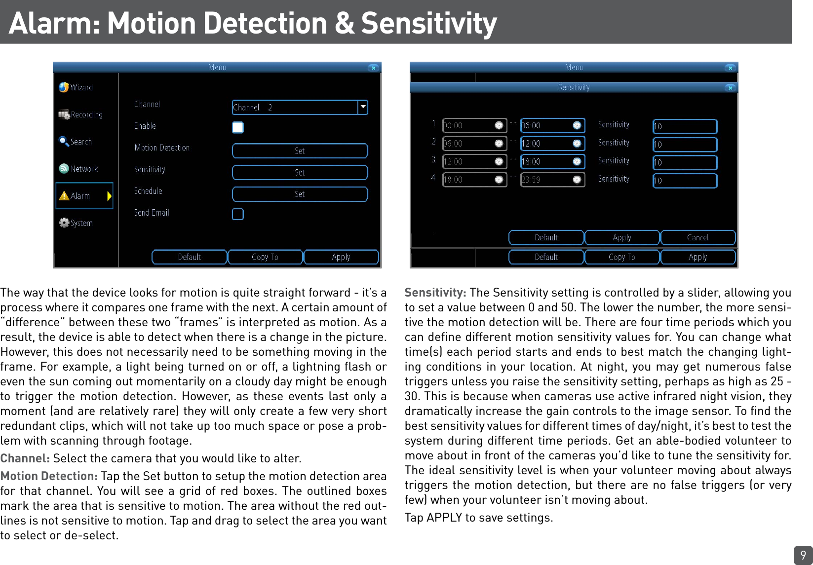 9Alarm: Motion Detection &amp; SensitivityThe way that the device looks for motion is quite straight forward - it’s a process where it compares one frame with the next. A certain amount of “difference” between these two “frames” is interpreted as motion. As a result, the device is able to detect when there is a change in the picture. However, this does not necessarily need to be something moving in the frame. For example, a light being turned on or off, a lightning flash or even the sun coming out momentarily on a cloudy day might be enough to trigger the motion detection. However, as these events last only a moment (and are relatively rare) they will only create a few very short redundant clips, which will not take up too much space or pose a prob-lem with scanning through footage.Channel: Select the camera that you would like to alter.Motion Detection: Tap the Set button to setup the motion detection area for that channel. You will see a grid of red boxes. The outlined boxes mark the area that is sensitive to motion. The area without the red out-lines is not sensitive to motion. Tap and drag to select the area you want to select or de-select.Sensitivity: The Sensitivity setting is controlled by a slider, allowing you to set a value between 0 and 50. The lower the number, the more sensi-tive the motion detection will be. There are four time periods which you can define different motion sensitivity values for. You can change what time(s) each period starts and ends to best match the changing light-ing conditions in your location. At night, you may get numerous false triggers unless you raise the sensitivity setting, perhaps as high as 25 - 30. This is because when cameras use active infrared night vision, they dramatically increase the gain controls to the image sensor. To find the best sensitivity values for different times of day/night, it’s best to test the system during different time periods. Get an able-bodied volunteer to move about in front of the cameras you’d like to tune the sensitivity for. The ideal sensitivity level is when your volunteer moving about always triggers the motion detection, but there are no false triggers (or very few) when your volunteer isn’t moving about.Tap APPLY to save settings.