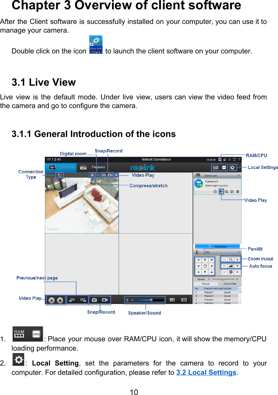     Chapter 3 Overview of client software After the Client software is successfully installed on your computer, you can use it to                             manage your camera. Double click on the icon   to launch the client software on your computer.   3.1 Live View Live view is the default mode. Under live view, users can view the video feed from                               the camera and go to configure the camera.  3.1.1 General Introduction of the icons  1. : Place your mouse over RAM/CPU icon, it will show the memory/CPU                      loading performance. 2. : Local Setting, set the parameters for the camera to record to your                         computer. For detailed configuration, please refer to 3.2 Local Settings. 10  