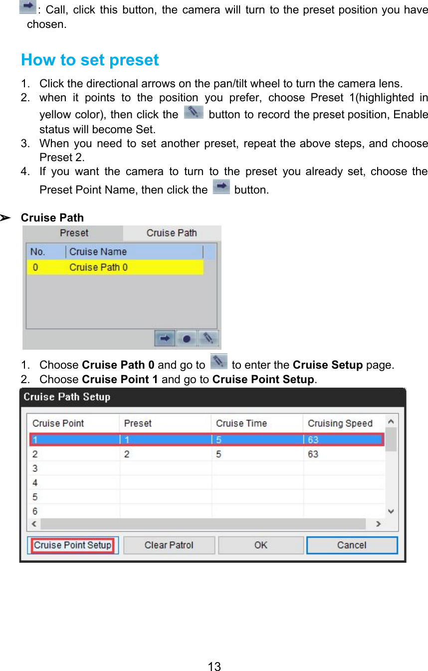 : Call, click this button, the camera will turn to the preset position you have                             chosen. How to set preset 1. Click the directional arrows on the pan/tilt wheel to turn the camera lens. 2. when it points to the position you prefer, choose Preset 1(highlighted in                       yellow color), then click the button to record the preset position, Enable                         status will become Set. 3. When you need to set another preset, repeat the above steps, and choose                         Preset 2. 4. If you want the camera to turn to the preset you already set, choose the                             Preset Point Name, then click the   button.  ➢Cruise Path  1. Choose Cruise Path 0 and go to   to enter the Cruise Setup page. 2. Choose Cruise Point 1 and go to Cruise Point Setup.  13  