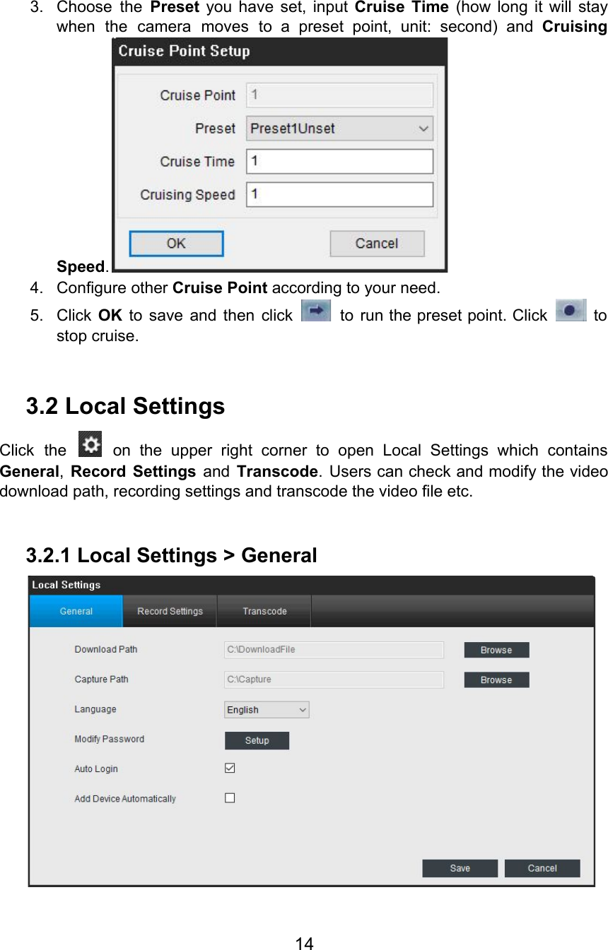   3. Choose the Preset you have set, input Cruise Time (how long it will stay                          when the camera moves to a preset point, unit: second) and Cruising                       Speed.  4. Configure other Cruise Point according to your need. 5. Click OK to save and then click to run the preset point. Click to                               stop cruise.  3.2 Local Settings Click the on the upper right corner to open Local Settings which contains                           General,Record Settings and Transcode. Users can check and modify the video                      download path, recording settings and transcode the video file etc.  3.2.1 Local Settings &gt; General  14  