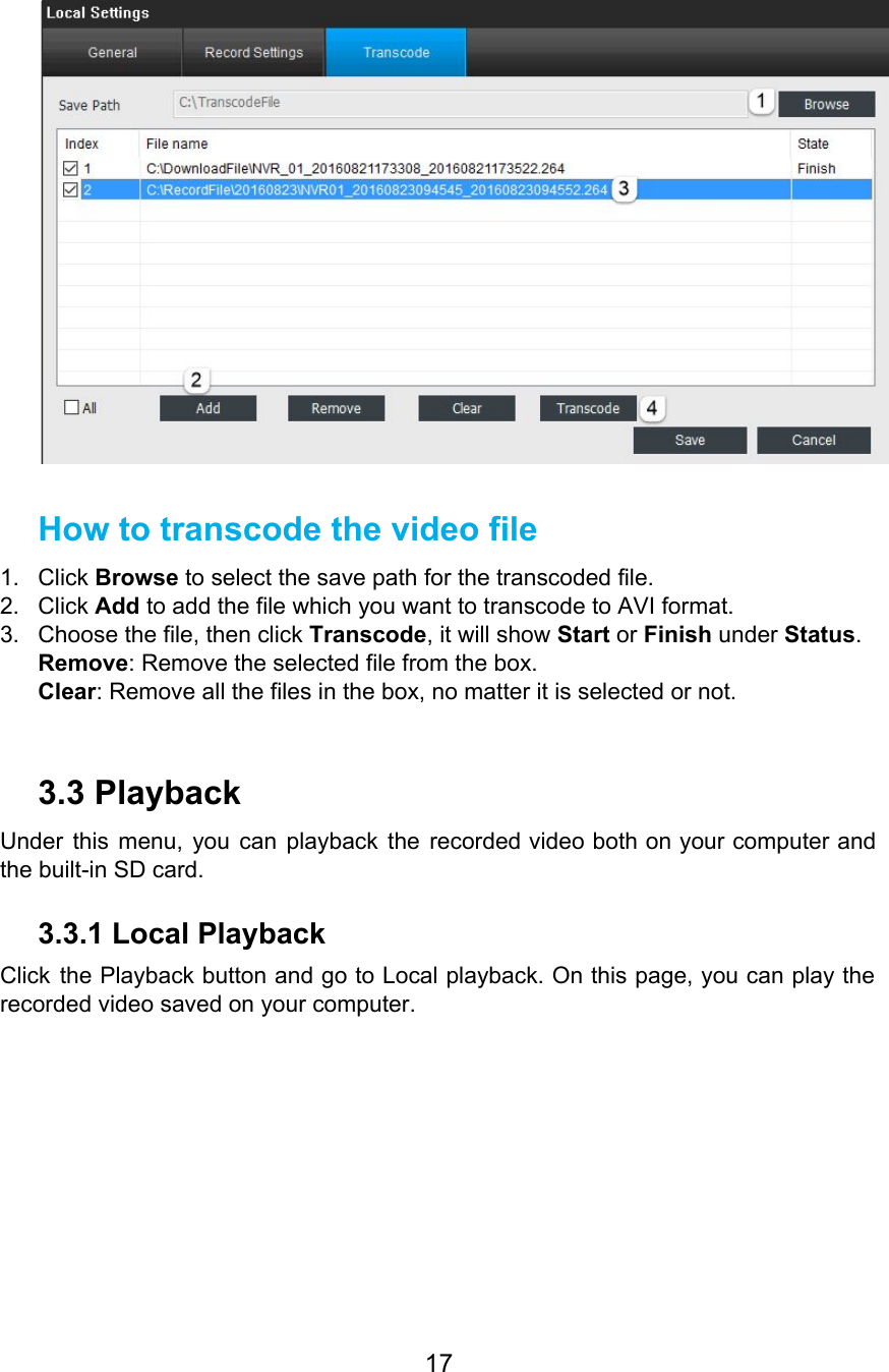    How to transcode the video file 1. Click Browse to select the save path for the transcoded file. 2. Click Add to add the file which you want to transcode to AVI format. 3. Choose the file, then click Transcode, it will show Start or Finish under Status. Remove: Remove the selected file from the box. Clear: Remove all the files in the box, no matter it is selected or not.  3.3 Playback Under this menu, you can playback the recorded video both on your computer and                           the built-in SD card. 3.3.1 Local Playback Click the Playback button and go to Local playback. On this page, you can play the                               recorded video saved on your computer. 17  
