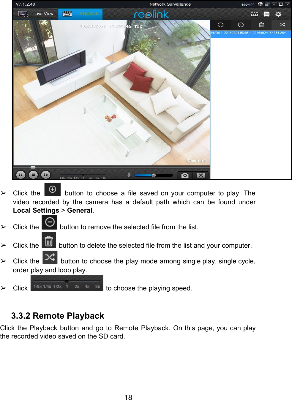   ➢Click the button to choose a file saved on your computer to play. The                             video recorded by the camera has a default path which can be found under                           Local Settings &gt; General. ➢Click the   button to remove the selected file from the list. ➢Click the   button to delete the selected file from the list and your computer. ➢Click the button to choose the play mode among single play, single cycle,                           order play and loop play. ➢Click   to choose the playing speed.  3.3.2 Remote Playback Click the Playback button and go to Remote Playback. On this page, you can play                             the recorded video saved on the SD card. 18  