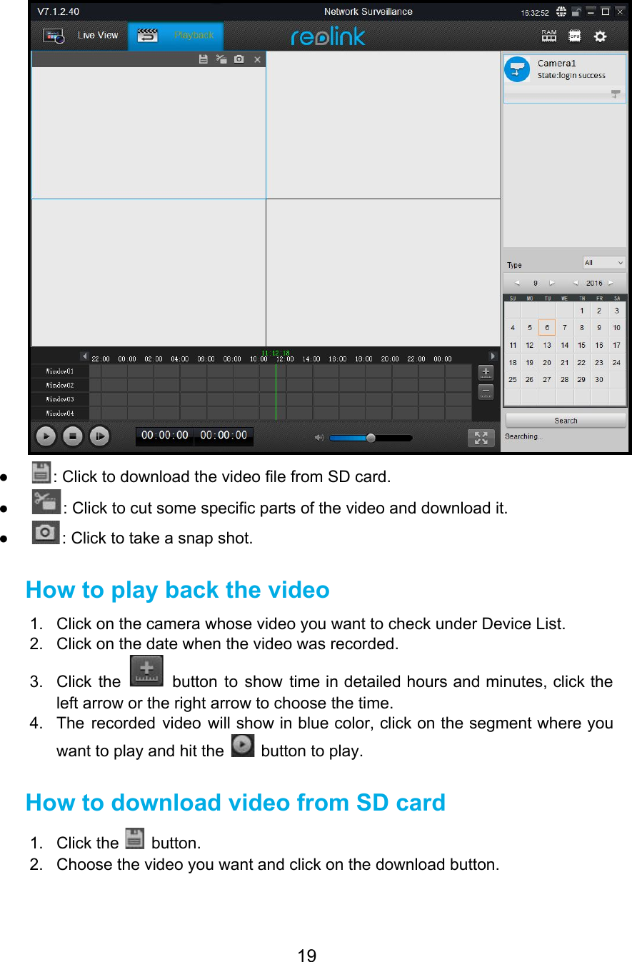  ● : Click to download the video file from SD card. ● : Click to cut some specific parts of the video and download it. ● : Click to take a snap shot. How to play back the video 1. Click on the camera whose video you want to check under Device List. 2. Click on the date when the video was recorded. 3. Click the button to show time in detailed hours and minutes, click the                           left arrow or the right arrow to choose the time. 4. The recorded video will show in blue color, click on the segment where you                           want to play and hit the   button to play. How to download video from SD card 1. Click the   button. 2. Choose the video you want and click on the download button. 19  