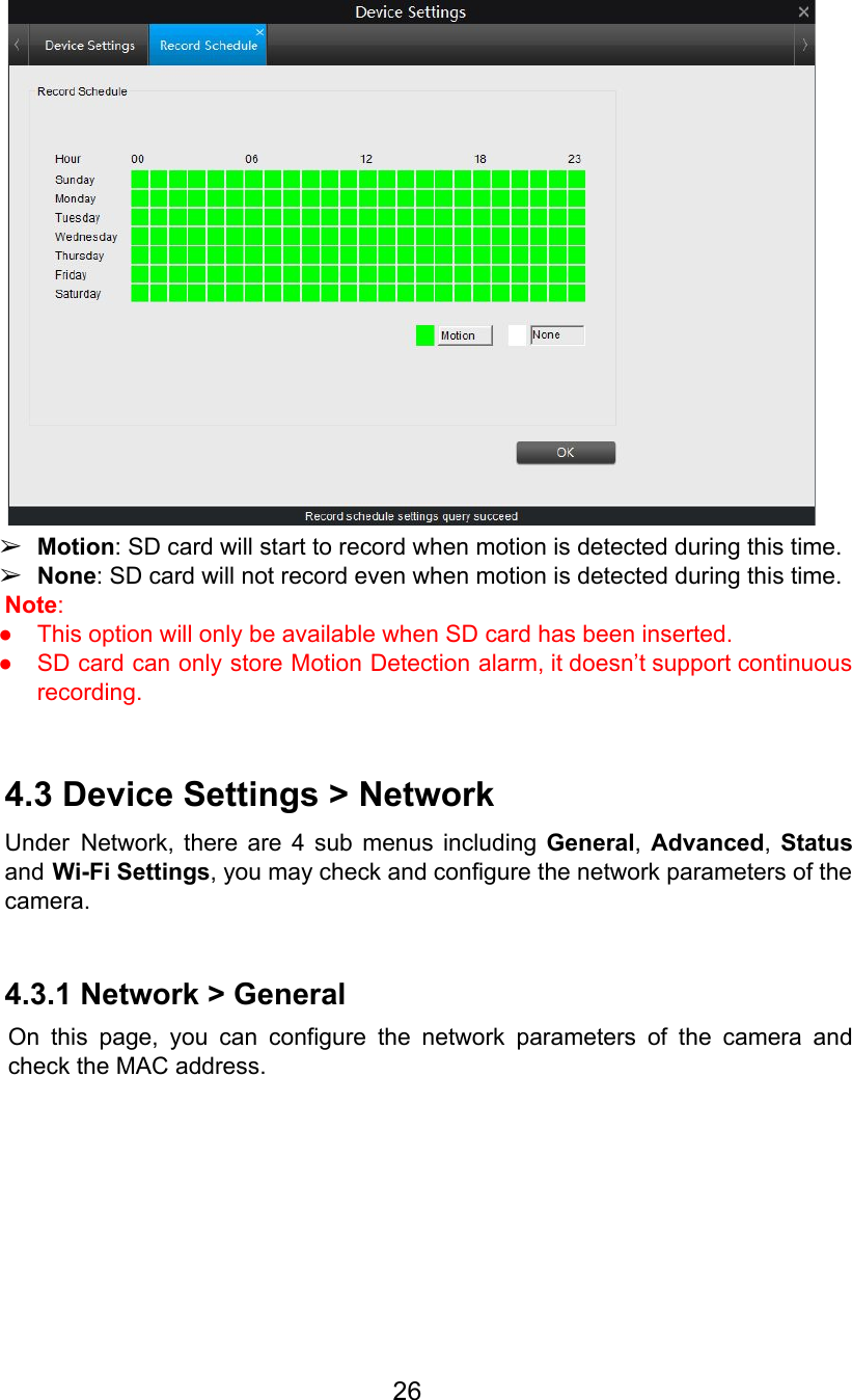    ➢Motion: SD card will start to record when motion is detected during this time. ➢None: SD card will not record even when motion is detected during this time. Note:  ● This option will only be available when SD card has been inserted. ● SD card can only store Motion Detection alarm, it doesn’t support continuous                       recording.  4.3 Device Settings &gt; Network Under Network, there are 4 sub menus including General,Advanced,Status                     and Wi-Fi Settings, you may check and configure the network parameters of the                        camera.  4.3.1 Network &gt; General On this page, you can configure the network parameters of the camera and                         check the MAC address. 26  