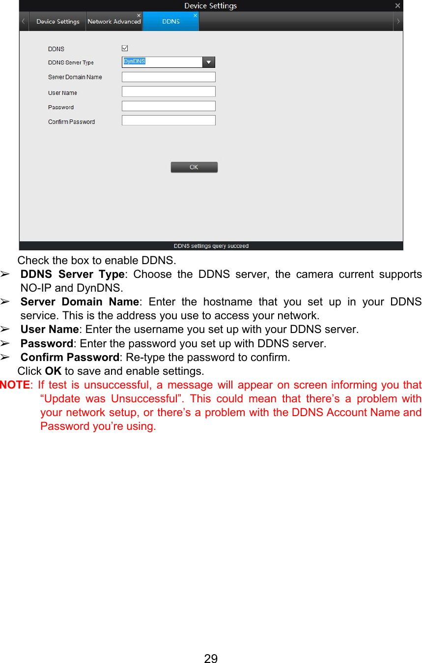  Check the box to enable DDNS. ➢DDNS Server Type: Choose the DDNS server, the camera current supports                     NO-IP and DynDNS. ➢Server Domain Name: Enter the hostname that you set up in your DDNS                         service. This is the address you use to access your network. ➢User Name: Enter the username you set up with your DDNS server. ➢Password: Enter the password you set up with DDNS server. ➢Confirm Password: Re-type the password to confirm. Click OK to save and enable settings. NOTE: If test is unsuccessful, a message will appear on screen informing you that                           “Update was Unsuccessful”. This could mean that there’s a problem with                     your network setup, or there’s a problem with the DDNS Account Name and                         Password you’re using.  29  