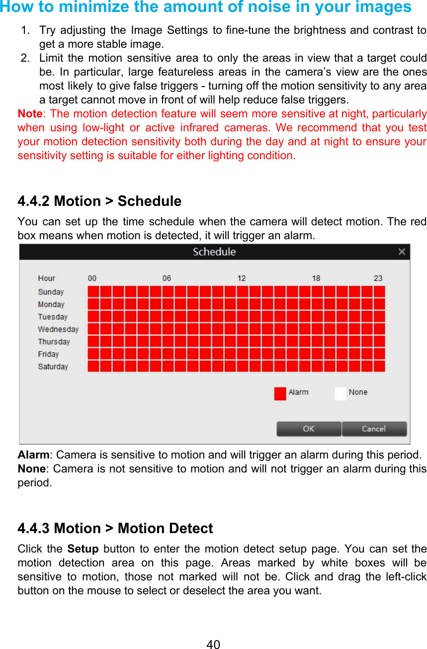   How to minimize the amount of noise in your images 1. Try adjusting the Image Settings to fine-tune the brightness and contrast to                       get a more stable image. 2. Limit the motion sensitive area to only the areas in view that a target could                             be. In particular, large featureless areas in the camera’s view are the ones                         most likely to give false triggers - turning off the motion sensitivity to any area                             a target cannot move in front of will help reduce false triggers. Note: The motion detection feature will seem more sensitive at night, particularly                       when using low-light or active infrared cameras. We recommend that you test                       your motion detection sensitivity both during the day and at night to ensure your                           sensitivity setting is suitable for either lighting condition.  4.4.2 Motion &gt; Schedule You can set up the time schedule when the camera will detect motion. The red                             box means when motion is detected, it will trigger an alarm.  Alarm: Camera is sensitive to motion and will trigger an alarm during this period. None: Camera is not sensitive to motion and will not trigger an alarm during this                             period.  4.4.3 Motion &gt; Motion Detect Click the Setup button to enter the motion detect setup page. You can set the                             motion detection area on this page. Areas marked by white boxes will be                         sensitive to motion, those not marked will not be. Click and drag the left-click                           button on the mouse to select or deselect the area you want. 40  