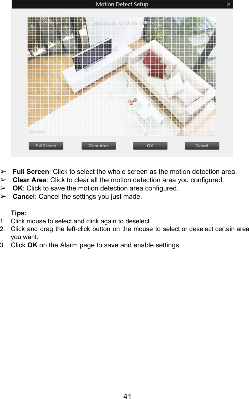   ➢Full Screen: Click to select the whole screen as the motion detection area. ➢Clear Area: Click to clear all the motion detection area you configured. ➢OK: Click to save the motion detection area configured. ➢Cancel: Cancel the settings you just made.  Tips: 1. Click mouse to select and click again to deselect. 2. Click and drag the left-click button on the mouse to select or deselect certain area                             you want. 3. Click OK on the Alarm page to save and enable settings.      41  