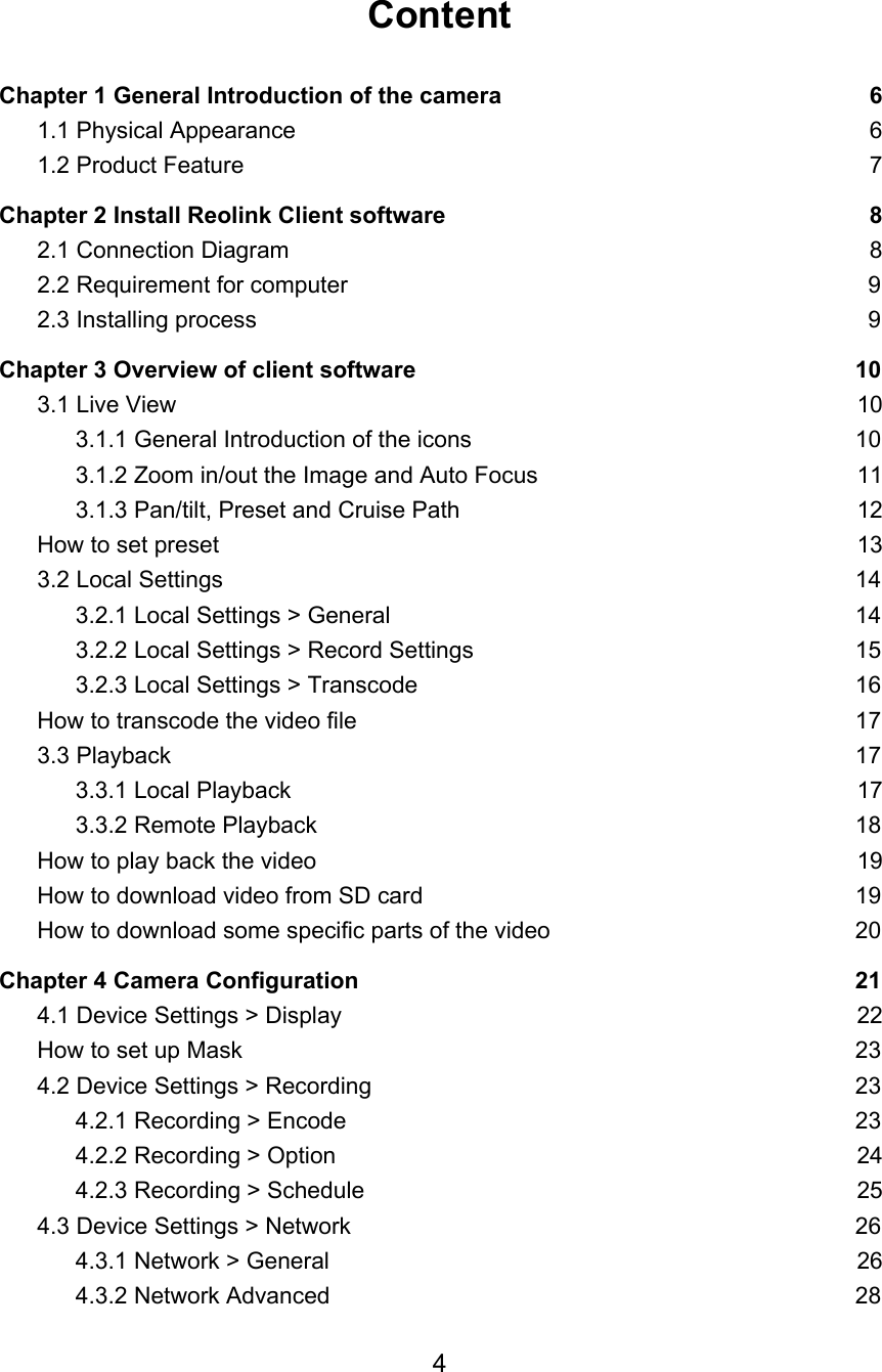 Content  Chapter 1 General Introduction of the camera 6 1.1 Physical Appearance 6 1.2 Product Feature 7 Chapter 2 Install Reolink Client software 8 2.1 Connection Diagram 8 2.2 Requirement for computer 9 2.3 Installing process 9 Chapter 3 Overview of client software 10 3.1 Live View 10 3.1.1 General Introduction of the icons 10 3.1.2 Zoom in/out the Image and Auto Focus 11 3.1.3 Pan/tilt, Preset and Cruise Path 12 How to set preset 13 3.2 Local Settings 14 3.2.1 Local Settings &gt; General 14 3.2.2 Local Settings &gt; Record Settings 15 3.2.3 Local Settings &gt; Transcode 16 How to transcode the video file 17 3.3 Playback 17 3.3.1 Local Playback 17 3.3.2 Remote Playback 18 How to play back the video 19 How to download video from SD card 19 How to download some specific parts of the video 20 Chapter 4 Camera Configuration 21 4.1 Device Settings &gt; Display 22 How to set up Mask 23 4.2 Device Settings &gt; Recording 23 4.2.1 Recording &gt; Encode 23 4.2.2 Recording &gt; Option 24 4.2.3 Recording &gt; Schedule 25 4.3 Device Settings &gt; Network 26 4.3.1 Network &gt; General 26 4.3.2 Network Advanced 28 4  