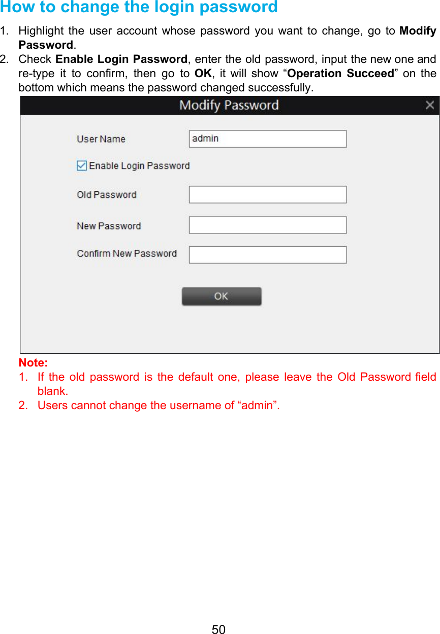   How to change the login password 1. Highlight the user account whose password you want to change, go to Modify                         Password. 2. Check Enable Login Password, enter the old password, input the new one and                         re-type it to confirm, then go to OK, it will show “Operation Succeed” on the                            bottom which means the password changed successfully.  Note:  1. If the old password is the default one, please leave the Old Password field                           blank. 2. Users cannot change the username of “admin”.      50  