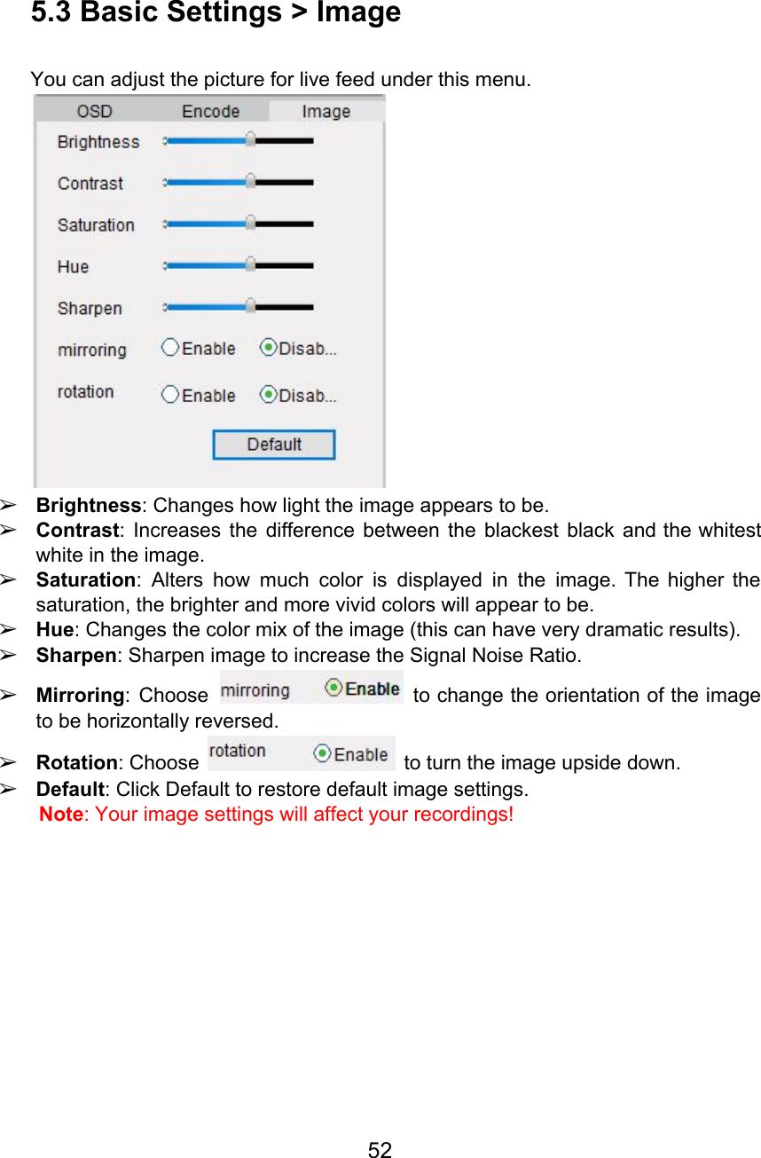  5.3 Basic Settings &gt; Image  You can adjust the picture for live feed under this menu.  ➢Brightness: Changes how light the image appears to be. ➢Contrast: Increases the difference between the blackest black and the whitest                     white in the image.  ➢Saturation: Alters how much color is displayed in the image. The higher the                         saturation, the brighter and more vivid colors will appear to be. ➢Hue: Changes the color mix of the image (this can have very dramatic results). ➢Sharpen: Sharpen image to increase the Signal Noise Ratio. ➢Mirroring: Choose to change the orientation of the image                   to be horizontally reversed. ➢Rotation: Choose   to turn the image upside down. ➢Default: Click Default to restore default image settings. Note: Your image settings will affect your recordings!      52  