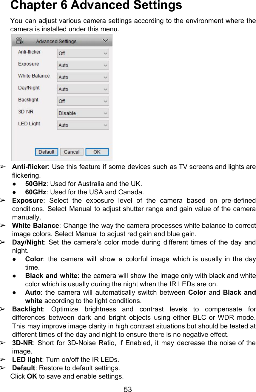  Chapter 6 Advanced Settings You can adjust various camera settings according to the environment where the                       camera is installed under this menu.  ➢Anti-flicker: Use this feature if some devices such as TV screens and lights are                           flickering. ●50GHz: Used for Australia and the UK. ●60GHz: Used for the USA and Canada. ➢Exposure: Select the exposure level of the camera based on pre-defined                     conditions. Select Manual to adjust shutter range and gain value of the camera                         manually. ➢White Balance: Change the way the camera processes white balance to correct                      image colors. Select Manual to adjust red gain and blue gain. ➢Day/Night: Set the camera’s color mode during different times of the day and                         night. ●Color: the camera will show a colorful image which is usually in the day                           time. ●Black and white: the camera will show the image only with black and white                           color which is usually during the night when the IR LEDs are on. ●Auto: the camera will automatically switch between Color and Black and                     white according to the light conditions. ➢Backlight: Optimize brightness and contrast levels to compensate for                 differences between dark and bright objects using either BLC or WDR mode.                       This may improve image clarity in high contrast situations but should be tested at                           different times of the day and night to ensure there is no negative effect. ➢3D-NR: Short for 3D-Noise Ratio, if Enabled, it may decrease the noise of the                           image. ➢LED light: Turn on/off the IR LEDs. ➢Default: Restore to default settings. Click OK to save and enable settings. 53  