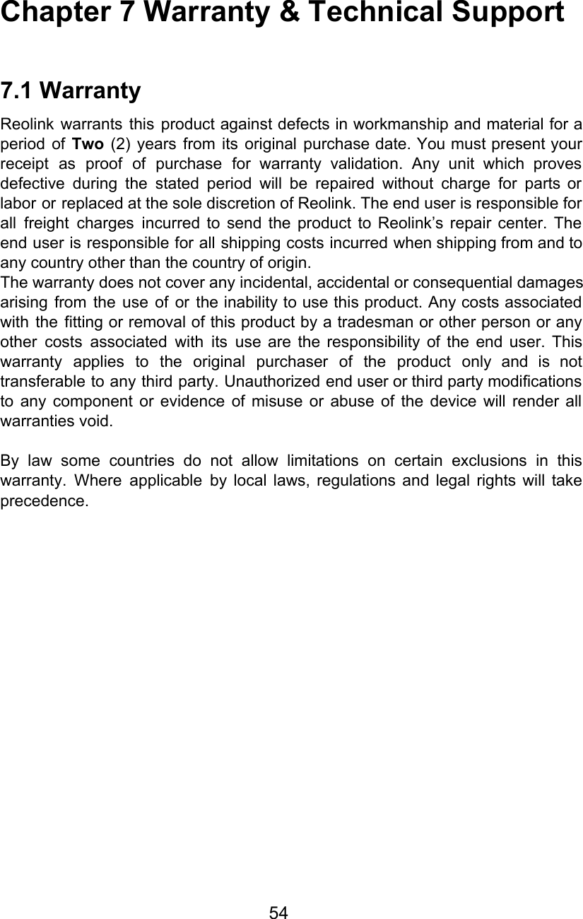 Chapter 7 Warranty &amp; Technical Support  7.1 Warranty Reolink warrants this product against defects in workmanship and material for a                       period of Two (2) years from its original purchase date. You must present your                           receipt as proof of purchase for warranty validation. Any unit which proves                       defective during the stated period will be repaired without charge for parts or                         labor or replaced at the sole discretion of Reolink. The end user is responsible for                             all freight charges incurred to send the product to Reolink’s repair center. The                         end user is responsible for all shipping costs incurred when shipping from and to                           any country other than the country of origin. The warranty does not cover any incidental, accidental or consequential damages arising from the use of or the inability to use this product. Any costs associated                             with the fitting or removal of this product by a tradesman or other person or any                               other costs associated with its use are the responsibility of the end user. This                           warranty applies to the original purchaser of the product only and is not                         transferable to any third party. Unauthorized end user or third party modifications                       to any component or evidence of misuse or abuse of the device will render all                             warranties void.  By law some countries do not allow limitations on certain exclusions in this                         warranty. Where applicable by local laws, regulations and legal rights will take                       precedence.                   54  