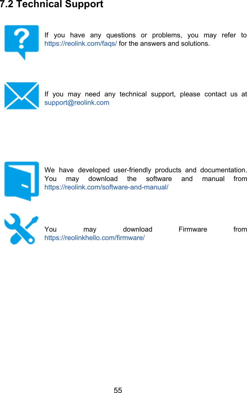 7.2 Technical Support   If you have any questions or problems, you may refer to                     https://reolink.com/faqs/ for the answers and solutions.      If you may need any technical support, please contact us at                     support@reolink.com            We have developed user-friendly products and documentation.             You may download the software and manual from               https://reolink.com/software-and-manual/     You may download Firmware from         https://reolinkhello.com/firmware/ 55  