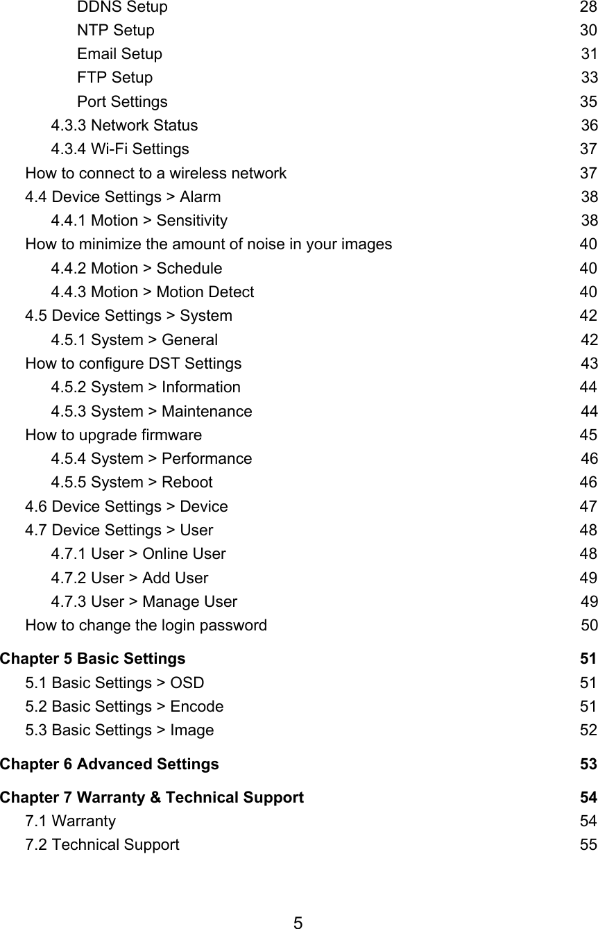 DDNS Setup 28 NTP Setup 30 Email Setup 31 FTP Setup 33 Port Settings 35 4.3.3 Network Status 36 4.3.4 Wi-Fi Settings 37 How to connect to a wireless network 37 4.4 Device Settings &gt; Alarm 38 4.4.1 Motion &gt; Sensitivity 38 How to minimize the amount of noise in your images 40 4.4.2 Motion &gt; Schedule 40 4.4.3 Motion &gt; Motion Detect 40 4.5 Device Settings &gt; System 42 4.5.1 System &gt; General 42 How to configure DST Settings 43 4.5.2 System &gt; Information 44 4.5.3 System &gt; Maintenance 44 How to upgrade firmware 45 4.5.4 System &gt; Performance 46 4.5.5 System &gt; Reboot 46 4.6 Device Settings &gt; Device 47 4.7 Device Settings &gt; User 48 4.7.1 User &gt; Online User 48 4.7.2 User &gt; Add User 49 4.7.3 User &gt; Manage User 49 How to change the login password 50 Chapter 5 Basic Settings 51 5.1 Basic Settings &gt; OSD 51 5.2 Basic Settings &gt; Encode 51 5.3 Basic Settings &gt; Image 52 Chapter 6 Advanced Settings 53 Chapter 7 Warranty &amp; Technical Support 54 7.1 Warranty 54 7.2 Technical Support 55 5  