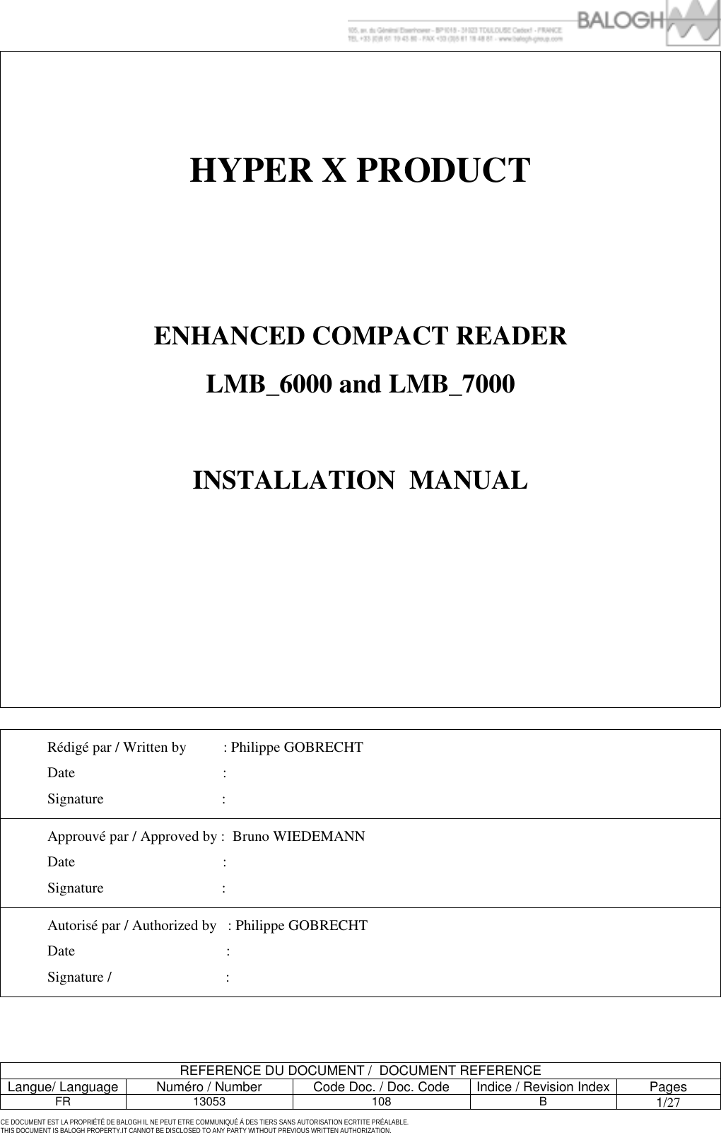         REFERENCE DU DOCUMENT /  DOCUMENT REFERENCE Langue/ Language  Num&eacute;ro / Number  Code Doc. / Doc. Code  Indice / Revision Index Pages FR 13053  108  B 1/27 CE DOCUMENT EST LA PROPRI&Eacute;T&Eacute; DE BALOGH IL NE PEUT ETRE COMMUNIQU&Eacute; &Agrave; DES TIERS SANS AUTORISATION ECRTITE PR&Eacute;ALABLE. THIS DOCUMENT IS BALOGH PROPERTY.IT CANNOT BE DISCLOSED TO ANY PARTY WITHOUT PREVIOUS WRITTEN AUTHORIZATION. HYPER X PRODUCT      ENHANCED COMPACT READER LMB_6000 and LMB_7000  INSTALLATION  MANUAL           R&eacute;dig&eacute; par / Written by          : Philippe GOBRECHT Date                                        :     Signature                                : Approuv&eacute; par / Approved by :  Bruno WIEDEMANN Date                                        : Signature                                : Autoris&eacute; par / Authorized by   : Philippe GOBRECHT Date                                         : Signature /                               :  