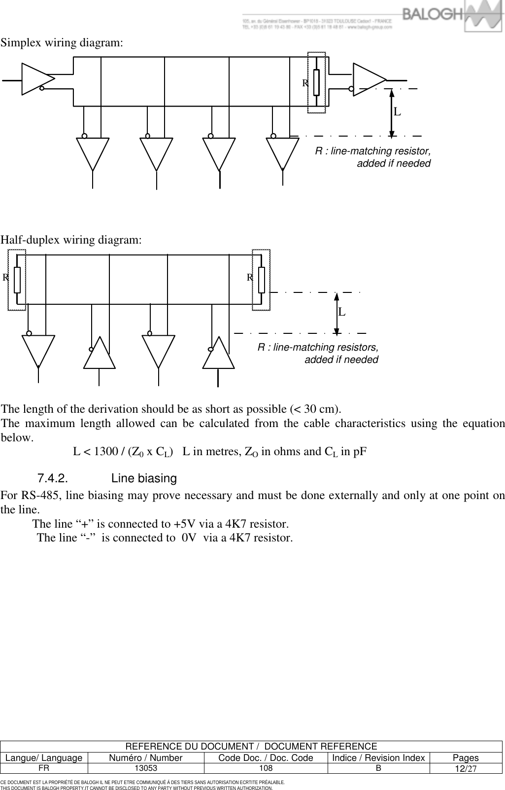         REFERENCE DU DOCUMENT /  DOCUMENT REFERENCE Langue/ Language  Num&eacute;ro / Number  Code Doc. / Doc. Code  Indice / Revision Index Pages FR 13053  108  B 12/27  CE DOCUMENT EST LA PROPRI&Eacute;T&Eacute; DE BALOGH IL NE PEUT ETRE COMMUNIQU&Eacute; &Agrave; DES TIERS SANS AUTORISATION ECRTITE PR&Eacute;ALABLE. THIS DOCUMENT IS BALOGH PROPERTY.IT CANNOT BE DISCLOSED TO ANY PARTY WITHOUT PREVIOUS WRITTEN AUTHORIZATION. Simplex wiring diagram: LRR : line-matching resistor, added if needed    Half-duplex wiring diagram: LRRR : line-matching resistors, added if needed  The length of the derivation should be as short as possible (< 30 cm). The maximum length allowed can be calculated from the cable characteristics using the equation below.     L < 1300 / (Z0 x CL)   L in metres, ZO in ohms and CL in pF 7.4.2. Line biasing For RS-485, line biasing may prove necessary and must be done externally and only at one point on the line.    The line &ldquo;+&rdquo; is connected to +5V via a 4K7 resistor. The line &ldquo;-&rdquo;  is connected to  0V  via a 4K7 resistor. 