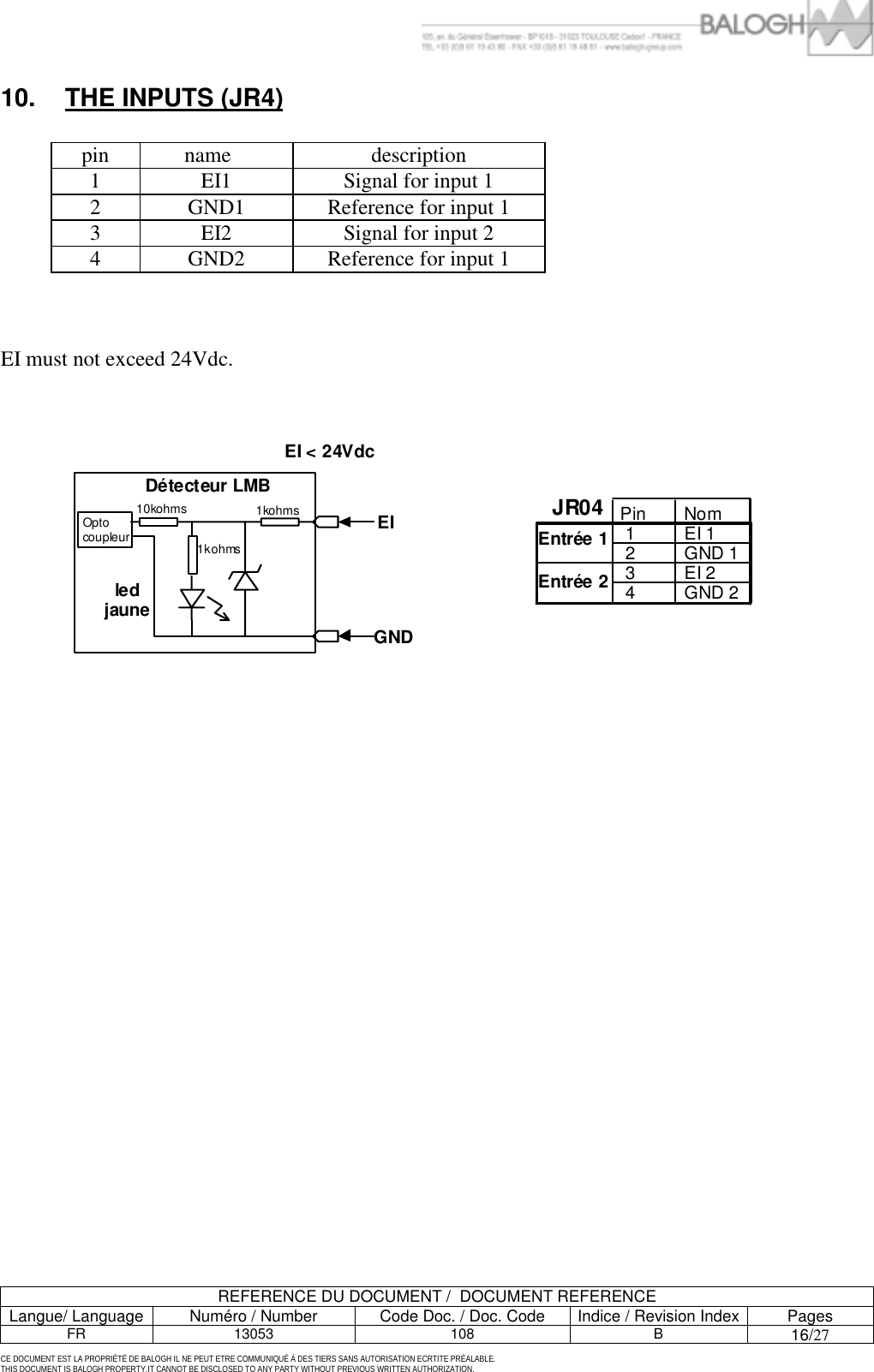         REFERENCE DU DOCUMENT /  DOCUMENT REFERENCE Langue/ Language  Num&eacute;ro / Number  Code Doc. / Doc. Code  Indice / Revision Index Pages FR 13053  108  B 16/27  CE DOCUMENT EST LA PROPRI&Eacute;T&Eacute; DE BALOGH IL NE PEUT ETRE COMMUNIQU&Eacute; &Agrave; DES TIERS SANS AUTORISATION ECRTITE PR&Eacute;ALABLE. THIS DOCUMENT IS BALOGH PROPERTY.IT CANNOT BE DISCLOSED TO ANY PARTY WITHOUT PREVIOUS WRITTEN AUTHORIZATION. 10.  THE INPUTS (JR4)  pin name   description 1  EI1  Signal for input 1 2  GND1  Reference for input 1 3  EI2  Signal for input 2 4  GND2  Reference for input 1     EI must not exceed 24Vdc.  Pin Nom 1 EI 1  2 GND 1  3 EI 2 4 GND 2    Entr&eacute;e 1Entr&eacute;e 2JR04GNDEIEI < 24VdcD&eacute;tecteur LMBled jauneOpto coupleur10kohms 1kohms1kohms