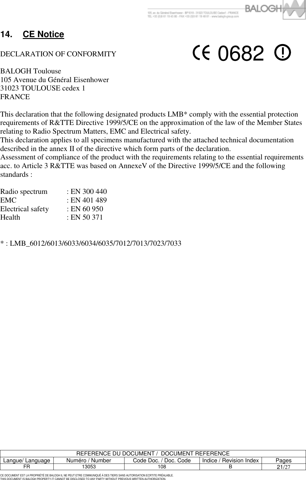         REFERENCE DU DOCUMENT /  DOCUMENT REFERENCE Langue/ Language  Num&eacute;ro / Number  Code Doc. / Doc. Code  Indice / Revision Index Pages FR 13053  108  B 21/27  CE DOCUMENT EST LA PROPRI&Eacute;T&Eacute; DE BALOGH IL NE PEUT ETRE COMMUNIQU&Eacute; &Agrave; DES TIERS SANS AUTORISATION ECRTITE PR&Eacute;ALABLE. THIS DOCUMENT IS BALOGH PROPERTY.IT CANNOT BE DISCLOSED TO ANY PARTY WITHOUT PREVIOUS WRITTEN AUTHORIZATION. 14. CE Notice   DECLARATION OF CONFORMITY   BALOGH Toulouse 105 Avenue du G&eacute;n&eacute;ral Eisenhower 31023 TOULOUSE cedex 1 FRANCE  This declaration that the following designated products LMB* comply with the essential protection requirements of R&amp;TTE Directive 1999/5/CE on the approximation of the law of the Member States relating to Radio Spectrum Matters, EMC and Electrical safety. This declaration applies to all specimens manufactured with the attached technical documentation described in the annex II of the directive which form parts of the declaration. Assessment of compliance of the product with the requirements relating to the essential requirements acc. to Article 3 R&amp;TTE was based on AnnexeV of the Directive 1999/5/CE and the following standards :  Radio spectrum   : EN 300 440 EMC   : EN 401 489 Electrical safety   : EN 60 950 Health   : EN 50 371   * : LMB_6012/6013/6033/6034/6035/7012/7013/7023/7033    0682 