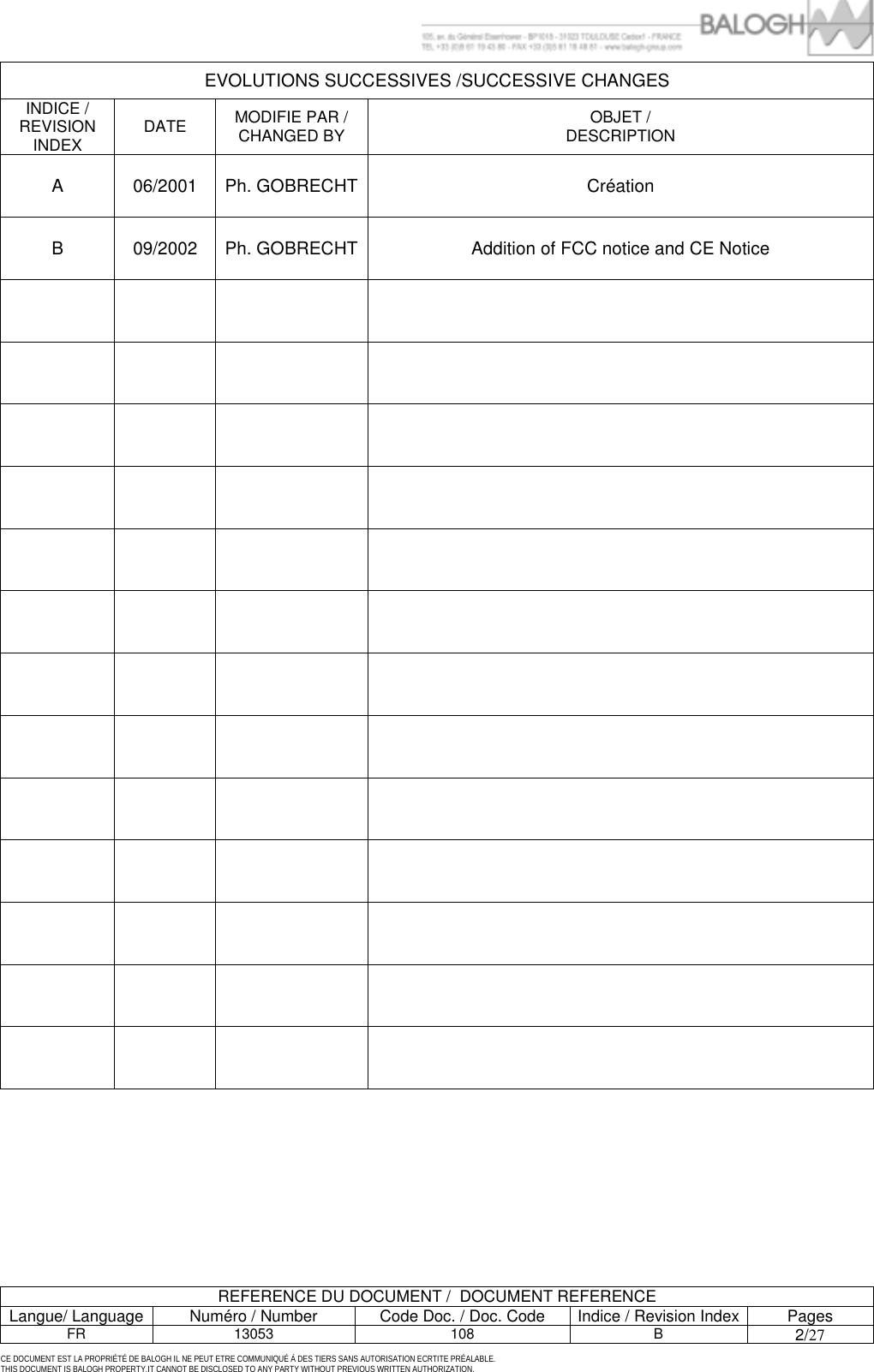         REFERENCE DU DOCUMENT /  DOCUMENT REFERENCE Langue/ Language  Num&eacute;ro / Number  Code Doc. / Doc. Code  Indice / Revision Index Pages FR 13053  108  B 2/27 CE DOCUMENT EST LA PROPRI&Eacute;T&Eacute; DE BALOGH IL NE PEUT ETRE COMMUNIQU&Eacute; &Agrave; DES TIERS SANS AUTORISATION ECRTITE PR&Eacute;ALABLE. THIS DOCUMENT IS BALOGH PROPERTY.IT CANNOT BE DISCLOSED TO ANY PARTY WITHOUT PREVIOUS WRITTEN AUTHORIZATION. EVOLUTIONS SUCCESSIVES /SUCCESSIVE CHANGES INDICE / REVISION INDEX  DATE  MODIFIE PAR / CHANGED BY  OBJET / DESCRIPTION A 06/2001 Ph. GOBRECHT Cr&eacute;ation B  09/2002  Ph. GOBRECHT Addition of FCC notice and CE Notice                                                                                