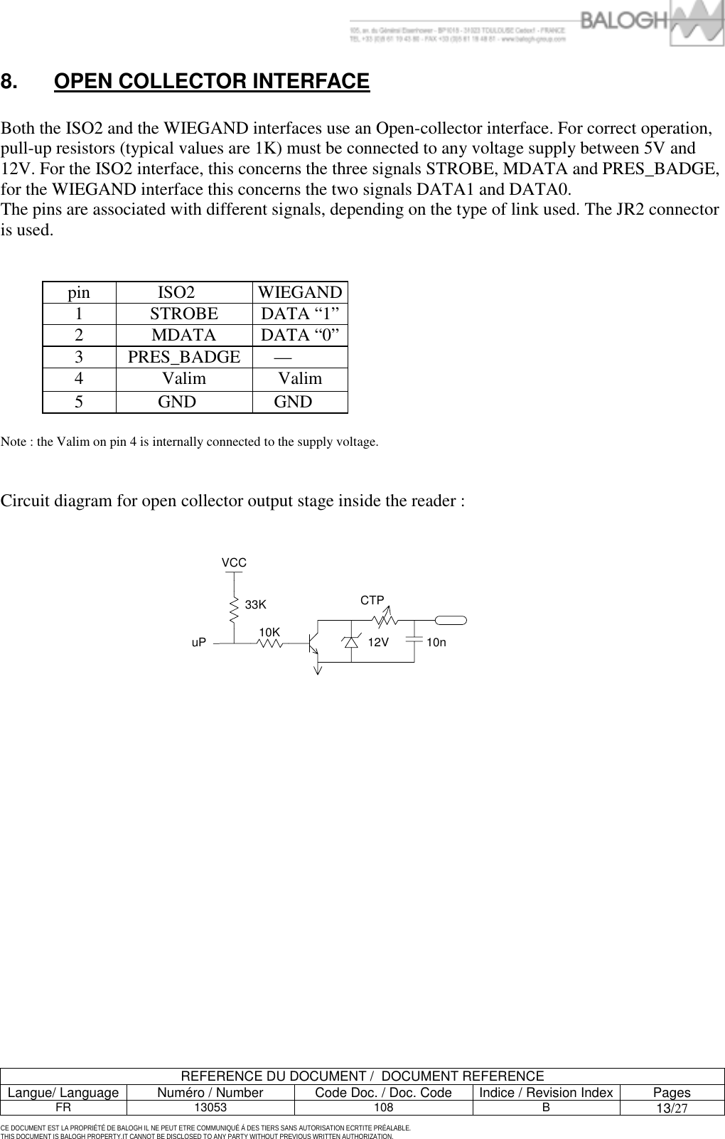         REFERENCE DU DOCUMENT /  DOCUMENT REFERENCE Langue/ Language  Num&eacute;ro / Number  Code Doc. / Doc. Code  Indice / Revision Index Pages FR 13053  108  B 13/27  CE DOCUMENT EST LA PROPRI&Eacute;T&Eacute; DE BALOGH IL NE PEUT ETRE COMMUNIQU&Eacute; &Agrave; DES TIERS SANS AUTORISATION ECRTITE PR&Eacute;ALABLE. THIS DOCUMENT IS BALOGH PROPERTY.IT CANNOT BE DISCLOSED TO ANY PARTY WITHOUT PREVIOUS WRITTEN AUTHORIZATION. 8.  OPEN COLLECTOR INTERFACE  Both the ISO2 and the WIEGAND interfaces use an Open-collector interface. For correct operation, pull-up resistors (typical values are 1K) must be connected to any voltage supply between 5V and 12V. For the ISO2 interface, this concerns the three signals STROBE, MDATA and PRES_BADGE, for the WIEGAND interface this concerns the two signals DATA1 and DATA0.  The pins are associated with different signals, depending on the type of link used. The JR2 connector is used.   pin ISO2  WIEGAND 1 STROBE DATA &ldquo;1&rdquo; 2 MDATA DATA &ldquo;0&rdquo; 3 PRES_BADGE &mdash;  4 Valim Valim 5  GND   GND   Note : the Valim on pin 4 is internally connected to the supply voltage.   Circuit diagram for open collector output stage inside the reader :                    VCC12VCTP10n10K33KuP