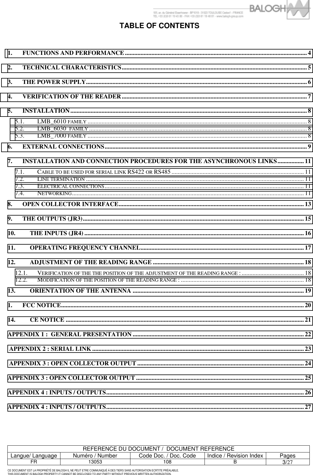         REFERENCE DU DOCUMENT /  DOCUMENT REFERENCE Langue/ Language  Num&eacute;ro / Number  Code Doc. / Doc. Code  Indice / Revision Index Pages FR 13053  108  B 3/27 CE DOCUMENT EST LA PROPRI&Eacute;T&Eacute; DE BALOGH IL NE PEUT ETRE COMMUNIQU&Eacute; &Agrave; DES TIERS SANS AUTORISATION ECRTITE PR&Eacute;ALABLE. THIS DOCUMENT IS BALOGH PROPERTY.IT CANNOT BE DISCLOSED TO ANY PARTY WITHOUT PREVIOUS WRITTEN AUTHORIZATION. TABLE OF CONTENTS   1. FUNCTIONS AND PERFORMANCE .....................................................................................................................4 2. TECHNICAL CHARACTERISTICS.......................................................................................................................5 3. THE POWER SUPPLY.............................................................................................................................................. 6 4. VERIFICATION OF THE READER....................................................................................................................... 7 5. INSTALLATION........................................................................................................................................................8 5.1. LMB_6010 FAMILY ............................................................................................................................................. 8 5.2. LMB_6030  FAMILY ............................................................................................................................................ 8 5.3. LMB_7000 FAMILY ............................................................................................................................................. 8 6. EXTERNAL CONNECTIONS..................................................................................................................................9 7. INSTALLATION AND CONNECTION PROCEDURES FOR THE ASYNCHRONOUS LINKS.................11 7.1. CABLE TO BE USED FOR SERIAL LINK RS422 OR RS485 ..................................................................................... 11 7.2. LINE TERMINATION ............................................................................................................................................ 11 7.3. ELECTRICAL CONNECTIONS................................................................................................................................11 7.4. NETWORKING..................................................................................................................................................... 11 8. OPEN COLLECTOR INTERFACE....................................................................................................................... 13 9. THE OUTPUTS (JR3)..............................................................................................................................................15 10. THE INPUTS (JR4) ............................................................................................................................................. 16 11. OPERATING FREQUENCY CHANNEL.........................................................................................................17 12. ADJUSTMENT OF THE READING RANGE .................................................................................................18 12.1. VERIFICATION OF THE THE POSITION OF THE ADJUSTMENT OF THE READING RANGE : ........................................ 18 12.2. MODIFICATION OF THE POSITION OF THE READING RANGE : ............................................................................... 18 13. ORIENTATION OF THE ANTENNA .............................................................................................................. 19 1. FCC NOTICE............................................................................................................................................................ 20 14. CE NOTICE .........................................................................................................................................................21 APPENDIX 1 :  GENERAL PRESENTATION .............................................................................................................. 22  APPENDIX 2 : SERIAL LINK ........................................................................................................................................ 23  APPENDIX 3 : OPEN COLLECTOR OUTPUT ...........................................................................................................24 APPENDIX 3 : OPEN COLLECTOR OUTPUT ............................................................................................................ 25 APPENDIX 4 : INPUTS / OUTPUTS............................................................................................................................... 26 APPENDIX 4 : INPUTS / OUTPUTS............................................................................................................................... 27  