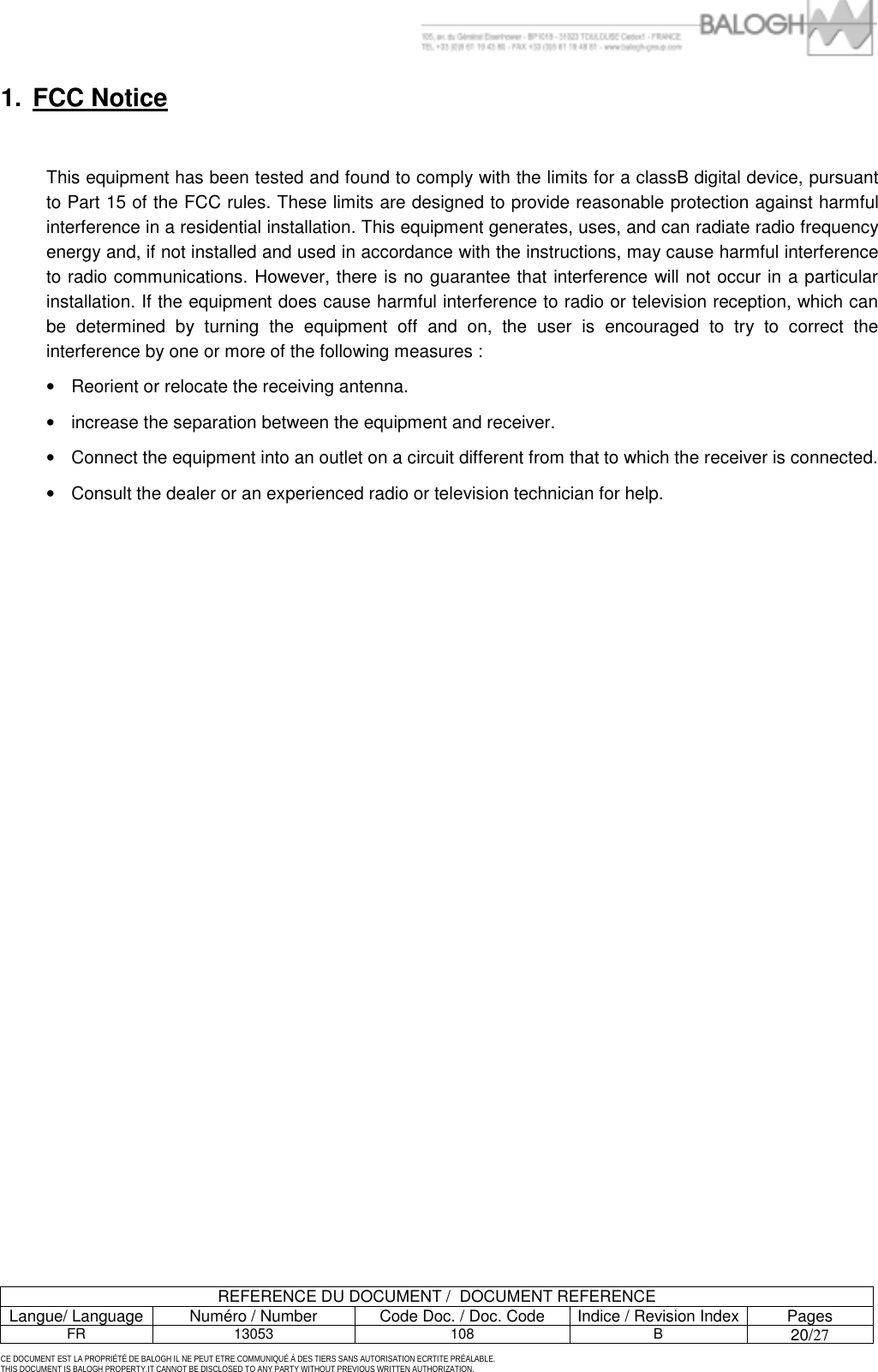         REFERENCE DU DOCUMENT /  DOCUMENT REFERENCE Langue/ Language  Num&eacute;ro / Number  Code Doc. / Doc. Code  Indice / Revision Index Pages FR 13053  108  B 20/27  CE DOCUMENT EST LA PROPRI&Eacute;T&Eacute; DE BALOGH IL NE PEUT ETRE COMMUNIQU&Eacute; &Agrave; DES TIERS SANS AUTORISATION ECRTITE PR&Eacute;ALABLE. THIS DOCUMENT IS BALOGH PROPERTY.IT CANNOT BE DISCLOSED TO ANY PARTY WITHOUT PREVIOUS WRITTEN AUTHORIZATION. 1. FCC Notice  This equipment has been tested and found to comply with the limits for a classB digital device, pursuant to Part 15 of the FCC rules. These limits are designed to provide reasonable protection against harmful interference in a residential installation. This equipment generates, uses, and can radiate radio frequency energy and, if not installed and used in accordance with the instructions, may cause harmful interference to radio communications. However, there is no guarantee that interference will not occur in a particular installation. If the equipment does cause harmful interference to radio or television reception, which can be determined by turning the equipment off and on, the user is encouraged to try to correct the interference by one or more of the following measures :  &bull;  Reorient or relocate the receiving antenna. &bull;  increase the separation between the equipment and receiver. &bull;  Connect the equipment into an outlet on a circuit different from that to which the receiver is connected.  &bull;  Consult the dealer or an experienced radio or television technician for help.  