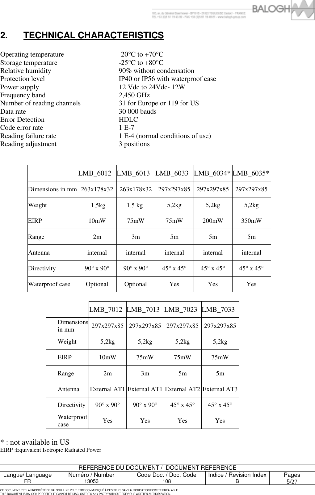         REFERENCE DU DOCUMENT /  DOCUMENT REFERENCE Langue/ Language  Num&eacute;ro / Number  Code Doc. / Doc. Code  Indice / Revision Index Pages FR 13053  108  B 5/27 CE DOCUMENT EST LA PROPRI&Eacute;T&Eacute; DE BALOGH IL NE PEUT ETRE COMMUNIQU&Eacute; &Agrave; DES TIERS SANS AUTORISATION ECRTITE PR&Eacute;ALABLE. THIS DOCUMENT IS BALOGH PROPERTY.IT CANNOT BE DISCLOSED TO ANY PARTY WITHOUT PREVIOUS WRITTEN AUTHORIZATION. 2. TECHNICAL CHARACTERISTICS   Operating temperature  -20&deg;C to +70&deg;C    Storage temperature  -25&deg;C to +80&deg;C Relative humidity  90% without condensation Protection level  IP40 or IP56 with waterproof case Power supply  12 Vdc to 24Vdc- 12W Frequency band  2,450 GHz Number of reading channels  31 for Europe or 119 for US Data rate  30 000 bauds Error Detection  HDLC Code error rate  1 E-7 Reading failure rate  1 E-4 (normal conditions of use) Reading adjustment  3 positions      LMB_6012 LMB_6013 LMB_6033 LMB_6034* LMB_6035* Dimensions in mm 263x178x32 263x178x32 297x297x85 297x297x85 297x297x85 Weight   1,5kg 1,5 kg   5,2kg 5,2kg 5,2kg EIRP  10mW 75mW 75mW 200mW 350mW Range  2m 3m 5m 5m 5m Antenna  internal internal internal internal internal Directivity  90&deg; x 90&deg;  90&deg; x 90&deg;  45&deg; x 45&deg;  45&deg; x 45&deg;  45&deg; x 45&deg; Waterproof case Optional Optional Yes Yes Yes   LMB_7012 LMB_7013 LMB_7023 LMB_7033 Dimensions in mm  297x297x85 297x297x85 297x297x85 297x297x85 Weight 5,2kg 5,2kg 5,2kg 5,2kg EIRP  10mW 75mW 75mW 75mW Range 2m 3m 5m 5m Antenna  External AT1 External AT1 External AT2 External AT3Directivity  90&deg; x 90&deg;  90&deg; x 90&deg;  45&deg; x 45&deg;  45&deg; x 45&deg; Waterproof case  Yes Yes Yes Yes  * : not available in US EIRP :Equivalent Isotropic Radiated Power 