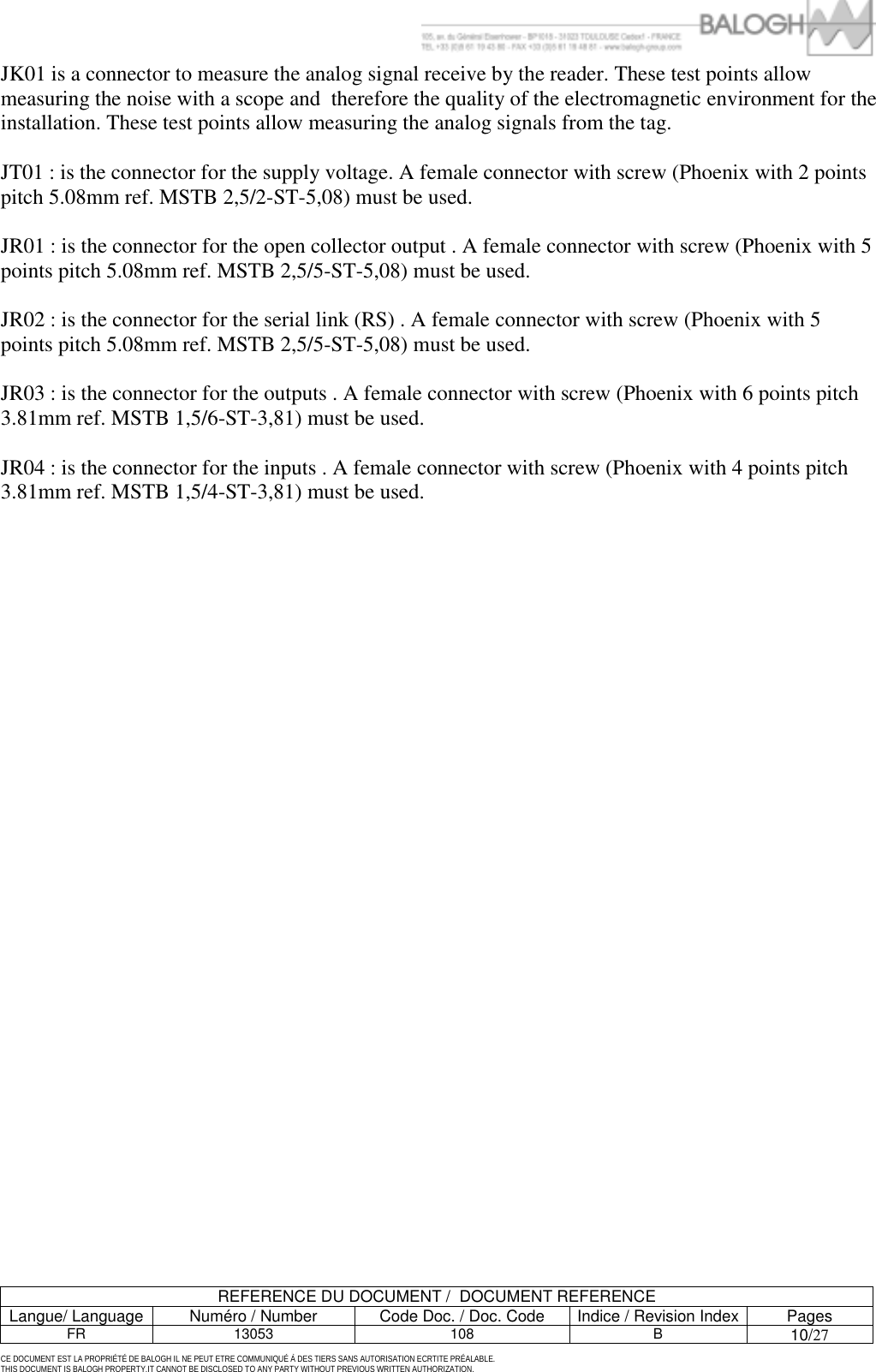         REFERENCE DU DOCUMENT /  DOCUMENT REFERENCE Langue/ Language  Num&eacute;ro / Number  Code Doc. / Doc. Code  Indice / Revision Index Pages FR 13053  108  B 10/27  CE DOCUMENT EST LA PROPRI&Eacute;T&Eacute; DE BALOGH IL NE PEUT ETRE COMMUNIQU&Eacute; &Agrave; DES TIERS SANS AUTORISATION ECRTITE PR&Eacute;ALABLE. THIS DOCUMENT IS BALOGH PROPERTY.IT CANNOT BE DISCLOSED TO ANY PARTY WITHOUT PREVIOUS WRITTEN AUTHORIZATION. JK01 is a connector to measure the analog signal receive by the reader. These test points allow measuring the noise with a scope and  therefore the quality of the electromagnetic environment for the installation. These test points allow measuring the analog signals from the tag.  JT01 : is the connector for the supply voltage. A female connector with screw (Phoenix with 2 points pitch 5.08mm ref. MSTB 2,5/2-ST-5,08) must be used.  JR01 : is the connector for the open collector output . A female connector with screw (Phoenix with 5 points pitch 5.08mm ref. MSTB 2,5/5-ST-5,08) must be used.  JR02 : is the connector for the serial link (RS) . A female connector with screw (Phoenix with 5 points pitch 5.08mm ref. MSTB 2,5/5-ST-5,08) must be used.  JR03 : is the connector for the outputs . A female connector with screw (Phoenix with 6 points pitch 3.81mm ref. MSTB 1,5/6-ST-3,81) must be used.  JR04 : is the connector for the inputs . A female connector with screw (Phoenix with 4 points pitch 3.81mm ref. MSTB 1,5/4-ST-3,81) must be used.    