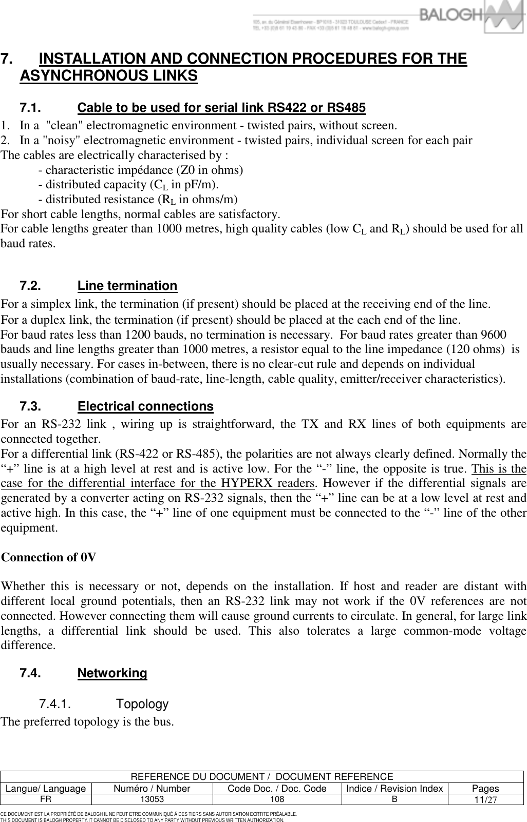         REFERENCE DU DOCUMENT /  DOCUMENT REFERENCE Langue/ Language  Num&eacute;ro / Number  Code Doc. / Doc. Code  Indice / Revision Index Pages FR 13053  108  B 11/27  CE DOCUMENT EST LA PROPRI&Eacute;T&Eacute; DE BALOGH IL NE PEUT ETRE COMMUNIQU&Eacute; &Agrave; DES TIERS SANS AUTORISATION ECRTITE PR&Eacute;ALABLE. THIS DOCUMENT IS BALOGH PROPERTY.IT CANNOT BE DISCLOSED TO ANY PARTY WITHOUT PREVIOUS WRITTEN AUTHORIZATION. 7.  INSTALLATION AND CONNECTION PROCEDURES FOR THE ASYNCHRONOUS LINKS 7.1.  Cable to be used for serial link RS422 or RS485 1.  In a  "clean" electromagnetic environment - twisted pairs, without screen. 2.  In a "noisy" electromagnetic environment - twisted pairs, individual screen for each pair The cables are electrically characterised by :   - characteristic imp&eacute;dance (Z0 in ohms)   - distributed capacity (CL in pF/m).   - distributed resistance (RL in ohms/m) For short cable lengths, normal cables are satisfactory. For cable lengths greater than 1000 metres, high quality cables (low CL and RL) should be used for all baud rates.  7.2. Line termination For a simplex link, the termination (if present) should be placed at the receiving end of the line. For a duplex link, the termination (if present) should be placed at the each end of the line. For baud rates less than 1200 bauds, no termination is necessary.  For baud rates greater than 9600 bauds and line lengths greater than 1000 metres, a resistor equal to the line impedance (120 ohms)  is usually necessary. For cases in-between, there is no clear-cut rule and depends on individual installations (combination of baud-rate, line-length, cable quality, emitter/receiver characteristics). 7.3. Electrical connections For an RS-232 link , wiring up is straightforward, the TX and RX lines of both equipments are connected together. For a differential link (RS-422 or RS-485), the polarities are not always clearly defined. Normally the &ldquo;+&rdquo; line is at a high level at rest and is active low. For the &ldquo;-&rdquo; line, the opposite is true. This is the case for the differential interface for the HYPERX readers. However if the differential signals are generated by a converter acting on RS-232 signals, then the &ldquo;+&rdquo; line can be at a low level at rest and active high. In this case, the &ldquo;+&rdquo; line of one equipment must be connected to the &ldquo;-&rdquo; line of the other equipment.  Connection of 0V  Whether this is necessary or not, depends on the installation. If host and reader are distant with different local ground potentials, then an RS-232 link may not work if the 0V references are not connected. However connecting them will cause ground currents to circulate. In general, for large link lengths, a differential link should be used. This also tolerates a large common-mode voltage difference. 7.4. Networking 7.4.1. Topology The preferred topology is the bus.  