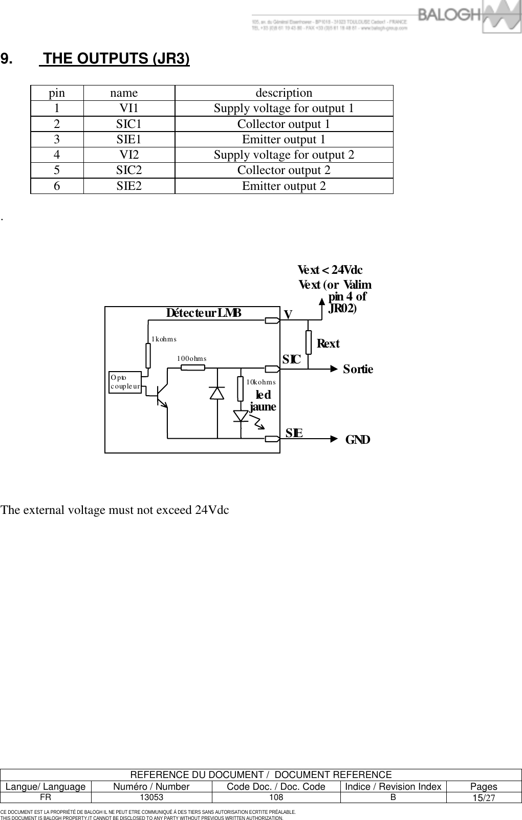         REFERENCE DU DOCUMENT /  DOCUMENT REFERENCE Langue/ Language  Num&eacute;ro / Number  Code Doc. / Doc. Code  Indice / Revision Index Pages FR 13053  108  B 15/27  CE DOCUMENT EST LA PROPRI&Eacute;T&Eacute; DE BALOGH IL NE PEUT ETRE COMMUNIQU&Eacute; &Agrave; DES TIERS SANS AUTORISATION ECRTITE PR&Eacute;ALABLE. THIS DOCUMENT IS BALOGH PROPERTY.IT CANNOT BE DISCLOSED TO ANY PARTY WITHOUT PREVIOUS WRITTEN AUTHORIZATION. 9.   THE OUTPUTS (JR3)  pin name   description 1  VI1  Supply voltage for output 1 2  SIC1  Collector output 1 3  SIE1  Emitter output 1 4  VI2  Supply voltage for output 2 5  SIC2  Collector output 2 6  SIE2  Emitter output 2  .                    The external voltage must not exceed 24Vdc  V SI CSI ER e x t G N D S o r tie V e x t   < 2 4 Vd c D &eacute; t e c te u r  L M Bl e d ja une O p t o c oup l e u r 1 k o h ms 10 0 o h m s 10 ko h m sV e xt  ( o r   Va l i m                   p i n   4 o f       J R 02)