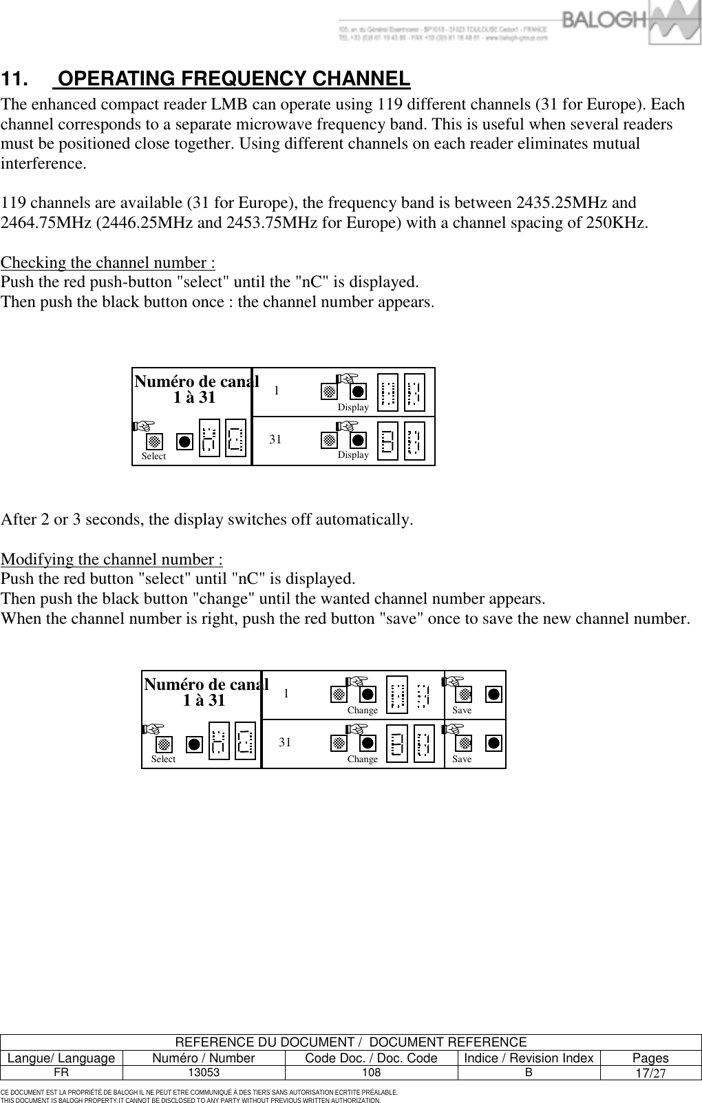         REFERENCE DU DOCUMENT /  DOCUMENT REFERENCE Langue/ Language  Num&eacute;ro / Number  Code Doc. / Doc. Code  Indice / Revision Index Pages FR 13053  108  B 17/27  CE DOCUMENT EST LA PROPRI&Eacute;T&Eacute; DE BALOGH IL NE PEUT ETRE COMMUNIQU&Eacute; &Agrave; DES TIERS SANS AUTORISATION ECRTITE PR&Eacute;ALABLE. THIS DOCUMENT IS BALOGH PROPERTY.IT CANNOT BE DISCLOSED TO ANY PARTY WITHOUT PREVIOUS WRITTEN AUTHORIZATION. 11.   OPERATING FREQUENCY CHANNEL The enhanced compact reader LMB can operate using 119 different channels (31 for Europe). Each channel corresponds to a separate microwave frequency band. This is useful when several readers must be positioned close together. Using different channels on each reader eliminates mutual interference.   119 channels are available (31 for Europe), the frequency band is between 2435.25MHz and 2464.75MHz (2446.25MHz and 2453.75MHz for Europe) with a channel spacing of 250KHz.  Checking the channel number : Push the red push-button "select" until the "nC" is displayed. Then push the black button once : the channel number appears.           After 2 or 3 seconds, the display switches off automatically.  Modifying the channel number : Push the red button "select" until "nC" is displayed. Then push the black button "change" until the wanted channel number appears. When the channel number is right, push the red button "save" once to save the new channel number.          Num&eacute;ro de canal 1 &agrave; 31 Change 1  ☞ Save ☞ Select ☞ ☞ ☞ Change 31 Save Num&eacute;ro de canal 1 &agrave; 31 Display 1  ☞ Select ☞ ☞ 31 Display 