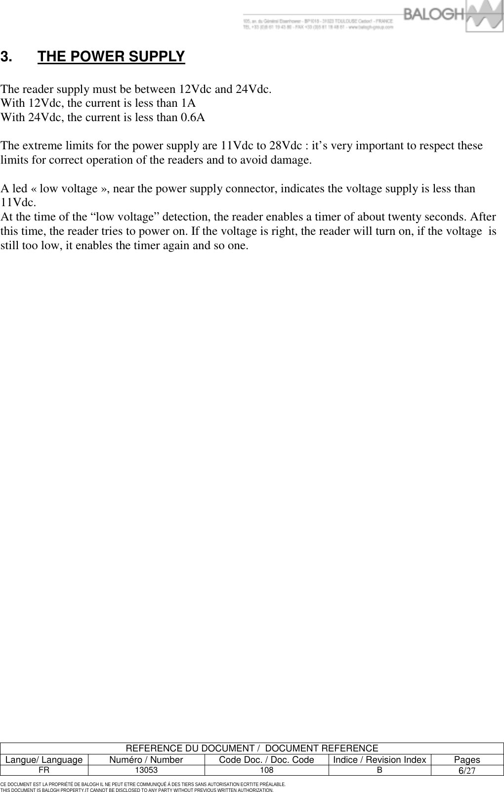         REFERENCE DU DOCUMENT /  DOCUMENT REFERENCE Langue/ Language  Num&eacute;ro / Number  Code Doc. / Doc. Code  Indice / Revision Index Pages FR 13053  108  B 6/27 CE DOCUMENT EST LA PROPRI&Eacute;T&Eacute; DE BALOGH IL NE PEUT ETRE COMMUNIQU&Eacute; &Agrave; DES TIERS SANS AUTORISATION ECRTITE PR&Eacute;ALABLE. THIS DOCUMENT IS BALOGH PROPERTY.IT CANNOT BE DISCLOSED TO ANY PARTY WITHOUT PREVIOUS WRITTEN AUTHORIZATION. 3.  THE POWER SUPPLY  The reader supply must be between 12Vdc and 24Vdc.  With 12Vdc, the current is less than 1A  With 24Vdc, the current is less than 0.6A  The extreme limits for the power supply are 11Vdc to 28Vdc : it&rsquo;s very important to respect these limits for correct operation of the readers and to avoid damage.  A led &laquo; low voltage &raquo;, near the power supply connector, indicates the voltage supply is less than 11Vdc. At the time of the &ldquo;low voltage&rdquo; detection, the reader enables a timer of about twenty seconds. After this time, the reader tries to power on. If the voltage is right, the reader will turn on, if the voltage  is still too low, it enables the timer again and so one. 
