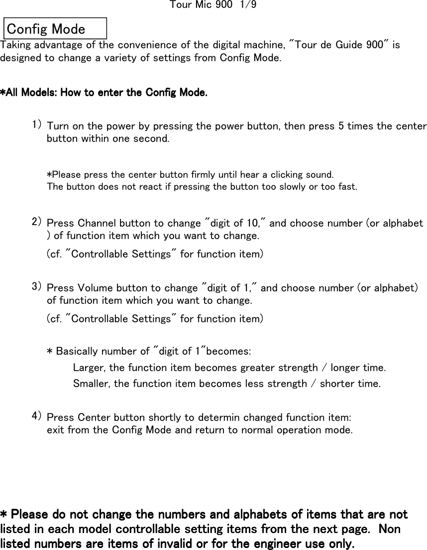 *All Models: How to enter the Config Mode.*All Models: How to enter the Config Mode.*All Models: How to enter the Config Mode.*All Models: How to enter the Config Mode.1）2）(cf. &quot;Controllable Settings&quot; for function item)3）(cf. &quot;Controllable Settings&quot; for function item)* Basically number of &quot;digit of 1&quot;becomes:Larger, the function item becomes greater strength / longer time.Smaller, the function item becomes less strength / shorter time.4）Tour Mic 900  1/9Press Volume button to change &quot;digit of 1,&quot; and choose number (or alphabet)of function item which you want to change.Press Center button shortly to determin changed function item:exit from the Config Mode and return to normal operation mode.* Please do not change the numbers and alphabets of items that are not* Please do not change the numbers and alphabets of items that are not* Please do not change the numbers and alphabets of items that are not* Please do not change the numbers and alphabets of items that are notlisted in each model controllable setting items from the next page.  Nonlisted in each model controllable setting items from the next page.  Nonlisted in each model controllable setting items from the next page.  Nonlisted in each model controllable setting items from the next page.  Nonlisted numbers are items of invalid or for the engineer use only.listed numbers are items of invalid or for the engineer use only.listed numbers are items of invalid or for the engineer use only.listed numbers are items of invalid or for the engineer use only.Taking advantage of the convenience of the digital machine, &quot;Tour de Guide 900&quot; isdesigned to change a variety of settings from Config Mode.Turn on the power by pressing the power button, then press 5 times the centerbutton within one second.*Please press the center button firmly until hear a clicking sound.The button does not react if pressing the button too slowly or too fast.Press Channel button to change &quot;digit of 10,&quot; and choose number (or alphabet) of function item which you want to change.Config Mode