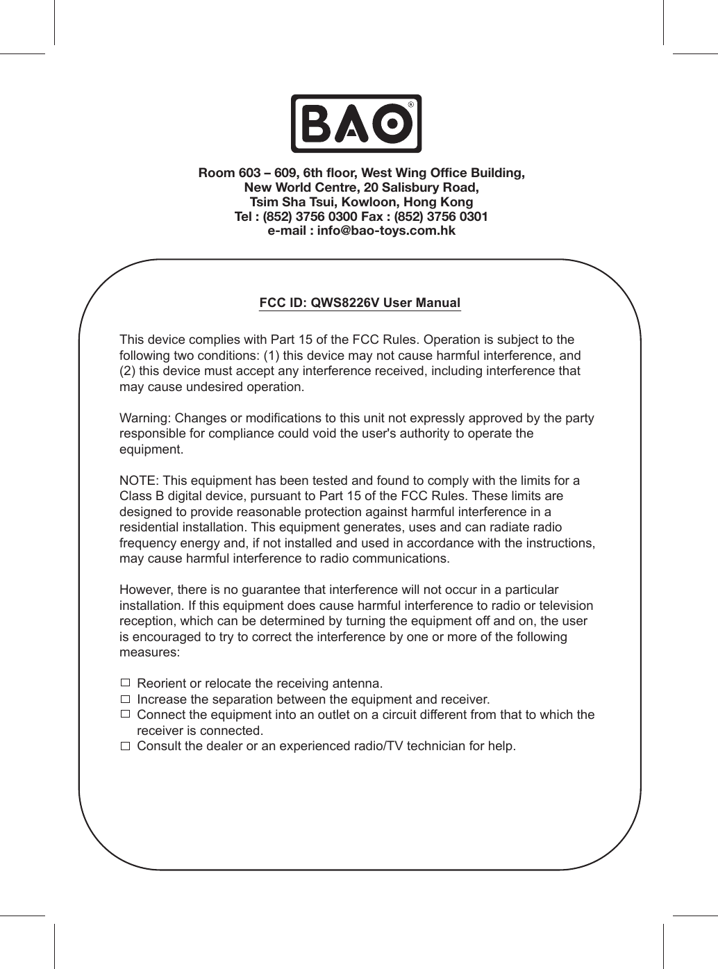 FCC ID: QWS8226V User ManualThis device complies with Part 15 of the FCC Rules. Operation is subject to the following two conditions: (1) this device may not cause harmful interference, and (2) this device must accept any interference received, including interference that may cause undesired operation.Warning: Changes or modifications to this unit not expressly approved by the party responsible for compliance could void the user&apos;s authority to operate the equipment.NOTE: This equipment has been tested and found to comply with the limits for a Class B digital device, pursuant to Part 15 of the FCC Rules. These limits are designed to provide reasonable protection against harmful interference in a residential installation. This equipment generates, uses and can radiate radio frequency energy and, if not installed and used in accordance with the instructions, may cause harmful interference to radio communications.However, there is no guarantee that interference will not occur in a particular installation. If this equipment does cause harmful interference to radio or television reception, which can be determined by turning the equipment off and on, the user is encouraged to try to correct the interference by one or more of the following measures:Reorient or relocate the receiving antenna.Increase the separation between the equipment and receiver.Connect the equipment into an outlet on a circuit different from that to which the receiver is connected.Consult the dealer or an experienced radio/TV technician for help.Room 603 – 609, 6th floor, West Wing Office Building,New World Centre, 20 Salisbury Road,Tsim Sha Tsui, Kowloon, Hong KongTel : (852) 3756 0300 Fax : (852) 3756 0301e-mail : info@bao-toys.com.hk