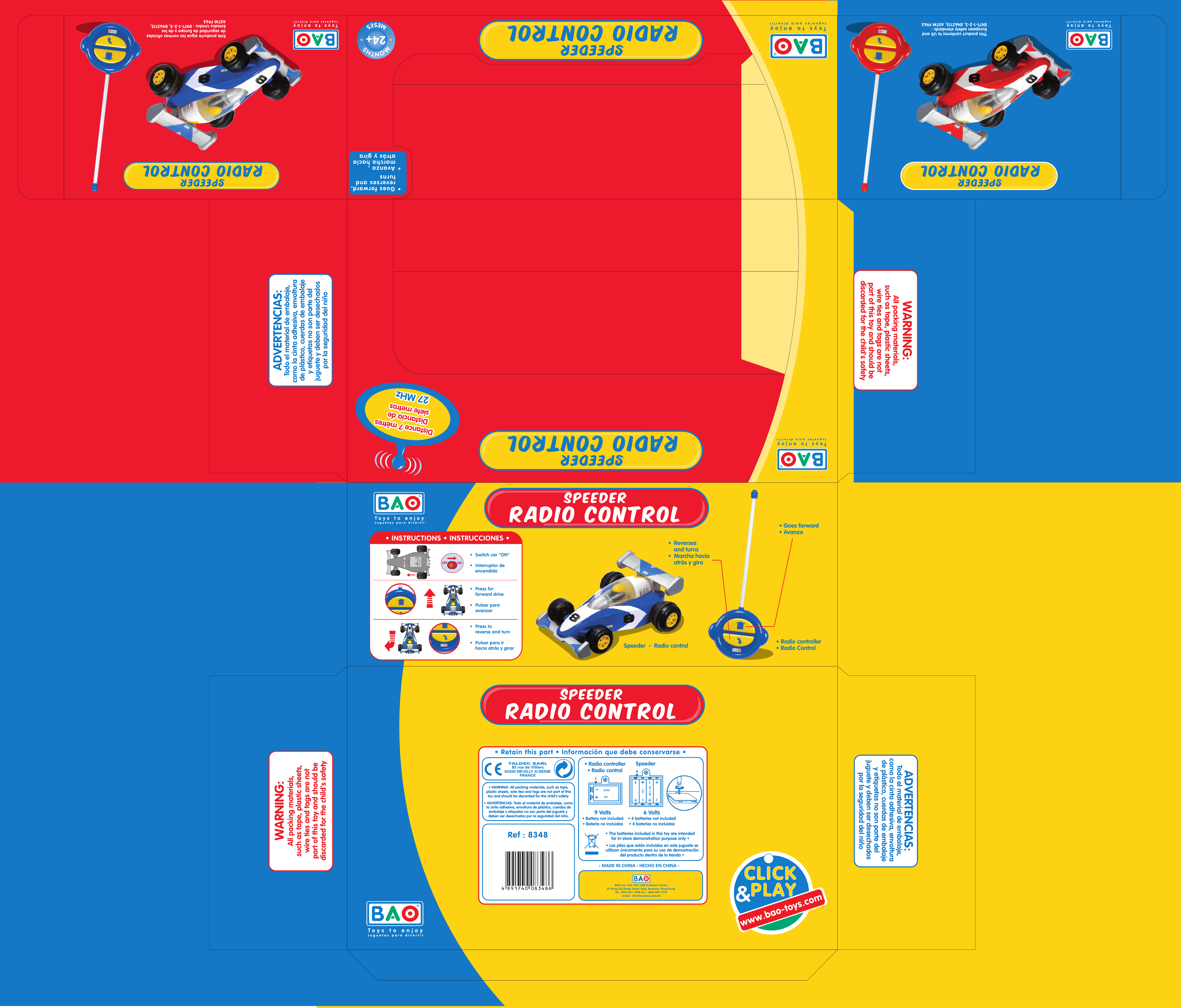 SpeederRadio controlSpeederRadio controlSpeederRadio controlSpeederRadio controlMONTHSMESES24+Distance 7 mètresDistance 7 mètresDistance 7 mètresDistancia deDistancia desiete metrossiete metrosDistancia desiete metros27 MHz27 MHz27 MHzSpeeder  -  Radio controlToys to enjoyJuguetes para divertirToys to enjoyJuguetes para divertirToys to enjoyJuguetes para divertirToys to enjoyJuguetes para divertirToys to enjoyJuguetes para divertirToys to enjoyJuguetes para divertirSpeederRadio controlSpeederRadio controlThis product conforms to US andEuropean safety standards :EN71-1-2-3, EN62115, ASTM F963 ADVERTENCIAS:Todo el material de embalaje,como la cinta adhesiva, envoltura de plástico, cuerdas de embalajey etiquetas no son parte del juguete y deben ser desechados por la seguridad del niñoADVERTENCIAS:Todo el material de embalaje,como la cinta adhesiva, envoltura de plástico, cuerdas de embalajey etiquetas no son parte del juguete y deben ser desechados por la seguridad del niñoEste producto sigue las normas oficialesde seguridad de Europa y de losEstados Unidos : EN71-1-2-3, EN62115,ASTM F963• Goes forward,  reverses and  turns • Avanza ,  marcha hacia  atrás y gira•  Switch car &quot;ON&quot;•  Interruptor de  encendido •  Press for  forward drive•  Pulsar para  avanzar•  Press to  reverse and turn•  Pulsar para ir  hacia atrás y girarONOFFONOFF• INSTRUCTIONS • INSTRUCCIONES •• Radio controller• Radio Control•  Reverses  and turns•  Marcha hacia  atrás y gira• Goes forward• AvanzaTALDEC SARL83 rue de Villiers92200 NEUILLY S/SEINEFRANCERef : 8348• Retain this part • Información que debe conservarse •BAO Ltd. Unit 1307-1308 Sunbeam Centre,27 Shing Yip Street, Kwun Tong, Kowloon, Hong Kong.Tel : (852) 2511 3089 Fax : (852) 2507 2797e-mail : info@bao-toys.com.hk6 Volts• 4 batteries not included• 4 baterías no incluidas• Radio controller• Radio controlSpeeder9 Volts• Battery not included• Batería no incluidas16F22 94AA / LR61,5V• WARNING: All packing materials, such as tape,plastic sheets, wire ties and tags are not part of thistoy and should be discarded for the child&apos;s safety.• ADVERTENCIAS: Todo el material de embalaje, comola cinta adhesiva, envoltura de plástico, cuerdas deembalaje y etiquetas no son parte del juguete y deben ser desechados por la seguridad del niño.• MADE IN CHINA • HECHO EN CHINA •• The batteries included in this toy are intendedfor in-store demonstration purpose only •• Las pilas que están incluidas en este juguete seutilizan únicamente para su uso de demostracióndel producto dentro de la tienda •