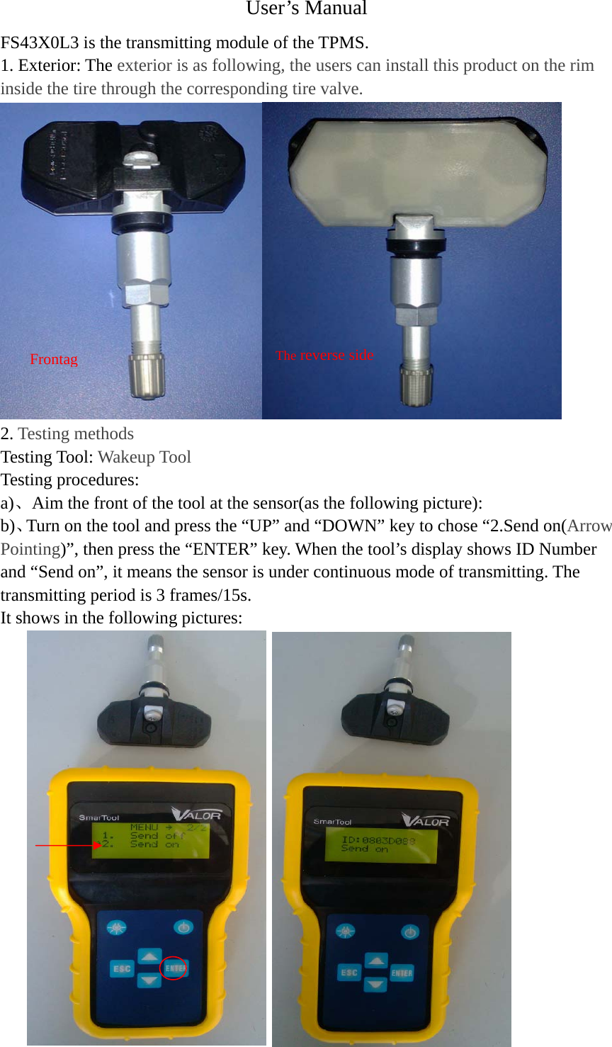 User&rsquo;s Manual FS43X0L3 is the transmitting module of the TPMS.  1. Exterior: The exterior is as following, the users can install this product on the rim inside the tire through the corresponding tire valve.  2. Testing methods Testing Tool: Wakeup Tool Testing procedures: a)、Aim the front of the tool at the sensor(as the following picture): b)、Turn on the tool and press the &ldquo;UP&rdquo; and &ldquo;DOWN&rdquo; key to chose &ldquo;2.Send on(Arrow Pointing)&rdquo;, then press the &ldquo;ENTER&rdquo; key. When the tool&rsquo;s display shows ID Number and &ldquo;Send on&rdquo;, it means the sensor is under continuous mode of transmitting. The transmitting period is 3 frames/15s. It shows in the following pictures:                 FrontagThe reverse side
