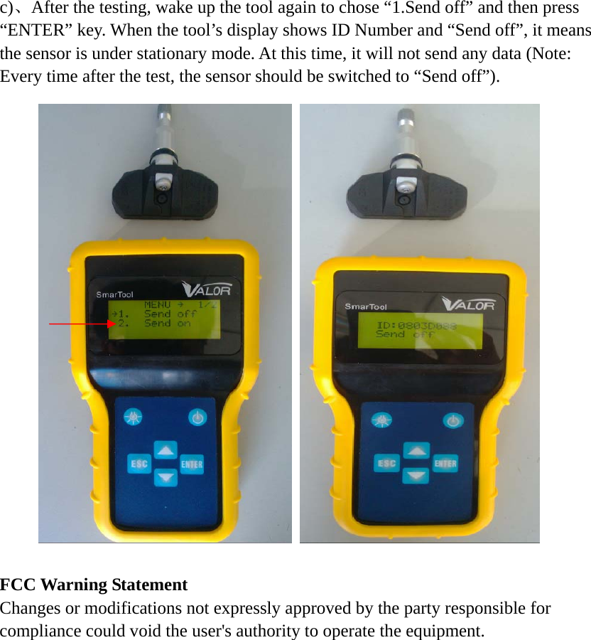 c)、After the testing, wake up the tool again to chose &ldquo;1.Send off&rdquo; and then press &ldquo;ENTER&rdquo; key. When the tool&rsquo;s display shows ID Number and &ldquo;Send off&rdquo;, it means the sensor is under stationary mode. At this time, it will not send any data (Note: Every time after the test, the sensor should be switched to &ldquo;Send off&rdquo;).                      FCC Warning Statement Changes or modifications not expressly approved by the party responsible for compliance could void the user's authority to operate the equipment. 