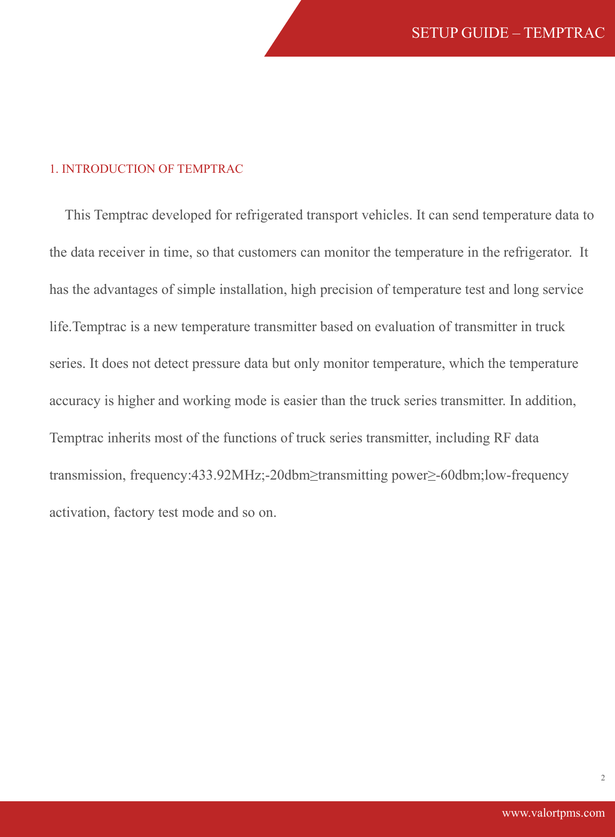 SETUP GUIDE &ndash; TEMPTRACwww.valortpms.com2 1. INTRODUCTION OF TEMPTRAC      This Temptrac developed for refrigerated transport vehicles. It can send temperature data to the data receiver in time, so that customers can monitor the temperature in the refrigerator.  It has the advantages of simple installation, high precision of temperature test and long service life.Temptrac is a new temperature transmitter based on evaluation of transmitter in truck series. It does not detect pressure data but only monitor temperature, which the temperature accuracy is higher and working mode is easier than the truck series transmitter. In addition, Temptrac inherits most of the functions of truck series transmitter, including RF data transmission, frequency:433.92MHz;-20dbm&ge;transmitting power&ge;-60dbm;low-frequency activation, factory test mode and so on. 