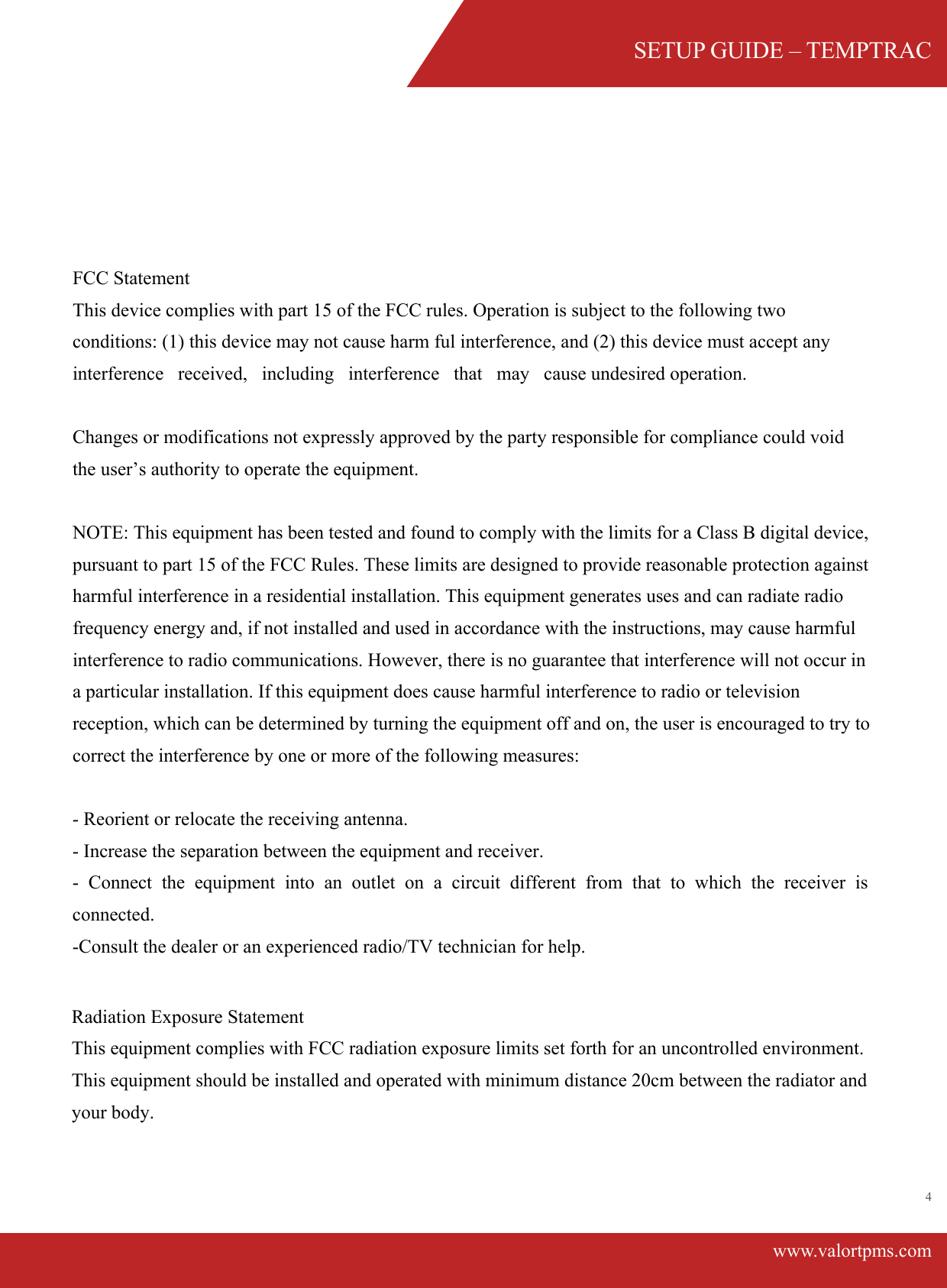 SETUP GUIDE &ndash; TEMPTRACwww.valortpms.com4 FCC Statement  This device complies with part 15 of the FCC rules. Operation is subject to the following two conditions: (1) this device may not cause harm ful interference, and (2) this device must accept any interference   received,   including   interference   that   may   cause undesired operation.Changes or modifications not expressly approved by the party responsible for compliance could void the user&rsquo;s authority to operate the equipment.NOTE: This equipment has been tested and found to comply with the limits for a Class B digital device, pursuant to part 15 of the FCC Rules. These limits are designed to provide reasonable protection against harmful interference in a residential installation. This equipment generates uses and can radiate radio frequency energy and, if not installed and used in accordance with the instructions, may cause harmful interference to radio communications. However, there is no guarantee that interference will not occur in a particular installation. If this equipment does cause harmful interference to radio or television reception, which can be determined by turning the equipment off and on, the user is encouraged to try to correct the interference by one or more of the following measures:  ‐ Reorient or relocate the receiving antenna.  - Increase the separation between the equipment and receiver. - Connect the equipment into an outlet on a circuit different from that to which the receiver is connected. ‐Consult the dealer or an experienced radio/TV technician for help.Radiation Exposure StatementThis equipment complies with FCC radiation exposure limits set forth for an uncontrolled environment. This equipment should be installed and operated with minimum distance 20cm between the radiator and your body.  