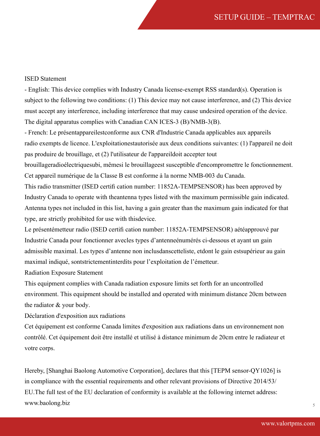SETUP GUIDE &ndash; TEMPTRACwww.valortpms.com5 ISED Statement  ‐ English: This device complies with Industry Canada license‐exempt RSS standard(s). Operation is subject to the following two conditions: (1) This device may not cause interference, and (2) This device must accept any interference, including interference that may cause undesired operation of the device. The digital apparatus complies with Canadian CAN ICES‐3 (B)/NMB‐3(B).‐ French: Le pr&eacute;sentappareilestconforme aux CNR d'Industrie Canada applicables aux appareilsradio exempts de licence. L'exploitationestautoris&eacute;e aux deux conditions suivantes: (1) l'appareil ne doit pas produire de brouillage, et (2) l'utilisateur de l'appareildoit accepter tout brouillageradio&eacute;lectriquesubi, m&ecirc;mesi le brouillageest susceptible d'encompromettre le fonctionnement.Cet appareil num&eacute;rique de la Classe B est conforme &agrave; la norme NMB-003 du Canada.This radio transmitter (ISED certiﬁ cation number: 11852A-TEMPSENSOR) has been approved by Industry Canada to operate with theantenna types listed with the maximum permissible gain indicated. Antenna types not included in this list, having a gain greater than the maximum gain indicated for that type, are strictly prohibited for use with thisdevice.Le pr&eacute;sent&eacute;metteur radio (ISED certiﬁ cation number: 11852A-TEMPSENSOR) a&eacute;t&eacute;approuv&eacute; par Industrie Canada pour fonctionner avecles types d&rsquo;antenne&eacute;num&eacute;r&eacute;s ci-dessous et ayant un gain admissible maximal. Les types d&rsquo;antenne non inclusdanscetteliste, etdont le gain estsup&eacute;rieur au gain maximal indiqu&eacute;, sontstrictementinterdits pour l&rsquo;exploitation de l&rsquo;&eacute;metteur.Radiation Exposure Statement This equipment complies with Canada radiation exposure limits set forth for an uncontrolled environment. This equipment should be installed and operated with minimum distance 20cm between the radiator &amp; your body. D&eacute;claration d'exposition aux radiations Cet &eacute;quipement est conforme Canada limites d'exposition aux radiations dans un environnement non contr&ocirc;l&eacute;. Cet &eacute;quipement doit &ecirc;tre install&eacute; et utilis&eacute; &agrave; distance minimum de 20cm entre le radiateur et votre corps.  Hereby, [Shanghai Baolong Automotive Corporation], declares that this [TEPM sensor-QY1026] is in compliance with the essential requirements and other relevant provisions of Directive 2014/53/EU.The full test of the EU declaration of conformity is available at the following internet address: www.baolong.biz