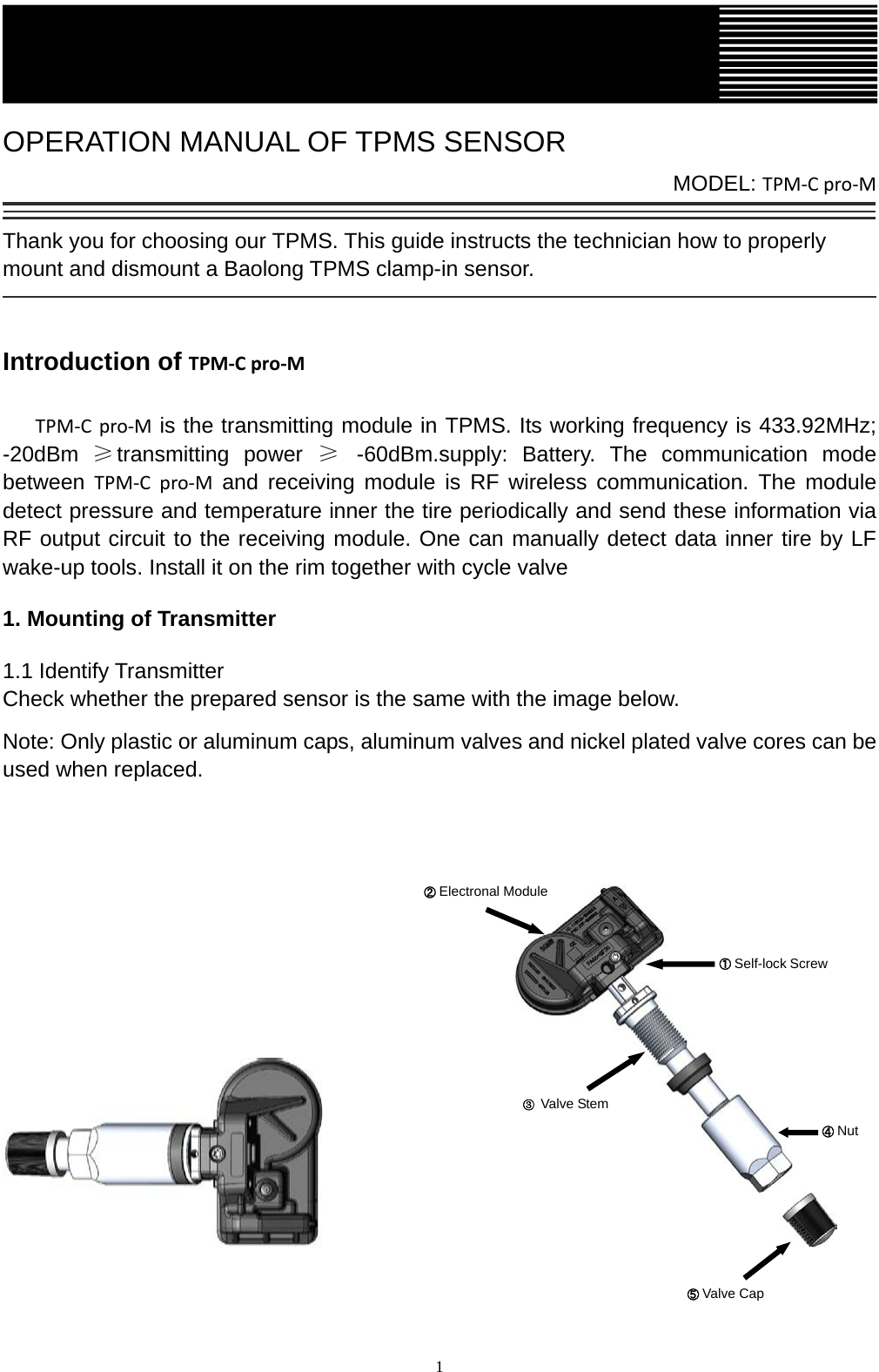   1  OPERATION MANUAL OF TPMS SENSOR           MODEL: TPM-C pro-M  Thank you for choosing our TPMS. This guide instructs the technician how to properly mount and dismount a Baolong TPMS clamp-in sensor.     Introduction of TPM-C pro-M    TPM-C pro-M is the transmitting module in TPMS. Its working frequency is 433.92MHz; -20dBm &ge;transmitting power &ge;  -60dBm.supply: Battery. The communication mode between  TPM-C pro-M and  receiving module is RF wireless communication. The module detect pressure and temperature inner the tire periodically and send these information via RF output circuit to the receiving module. One can manually detect data inner tire by LF wake-up tools. Install it on the rim together with cycle valve 1. Mounting of Transmitter 1.1 Identify Transmitter Check whether the prepared sensor is the same with the image below. Note: Only plastic or aluminum caps, aluminum valves and nickel plated valve cores can be used when replaced.                           ① Self-lock Screw ② Electronal Module ③ Valve Stem ⑤ Valve Cap    ④ Nut   