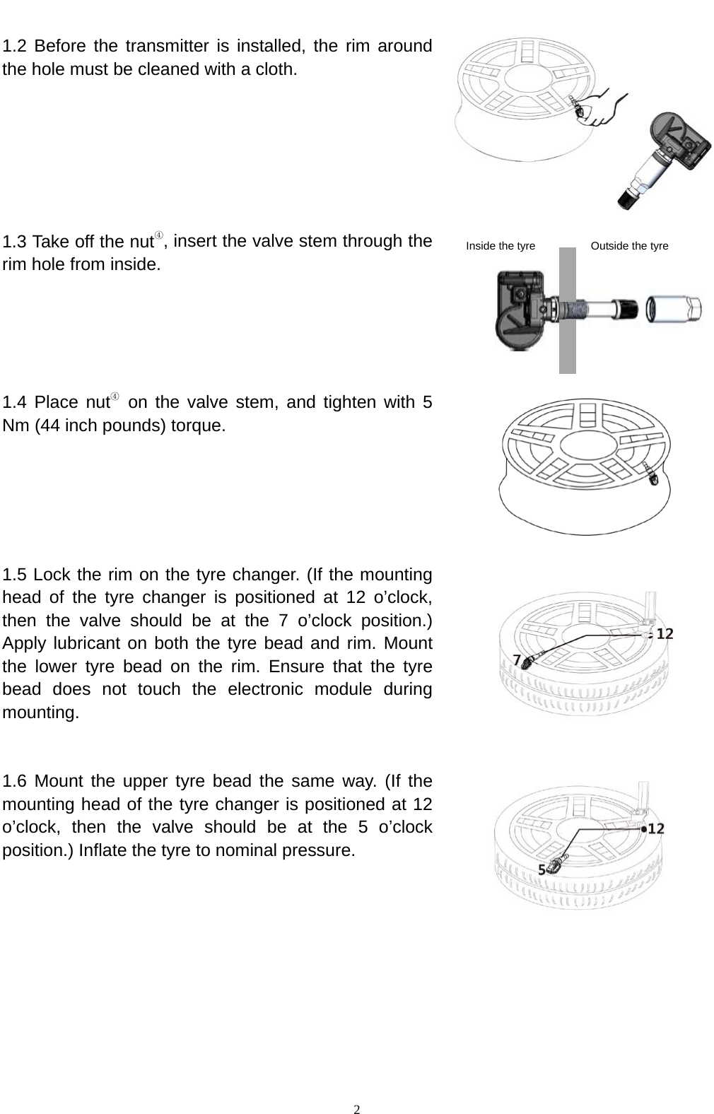   2  1.2 Before the transmitter is installed, the rim around the hole must be cleaned with a cloth.                                                              1.3 Take off the nut④, insert the valve stem through the rim hole from inside.               1.4 Place nut④ on the valve stem, and tighten with 5 Nm (44 inch pounds) torque.      1.5 Lock the rim on the tyre changer. (If the mounting head of the tyre changer is positioned at 12 o&rsquo;clock, then the valve should be at the 7 o&rsquo;clock position.) Apply lubricant on both the tyre bead and rim. Mount the lower tyre bead on the rim. Ensure that the tyre bead does not touch the electronic module during mounting.   1.6 Mount the upper tyre bead the same way. (If the mounting head of the tyre changer is positioned at 12 o&rsquo;clock, then the valve should be at the 5 o&rsquo;clock position.) Inflate the tyre to nominal pressure.      Inside the tyre Outside the tyre 
