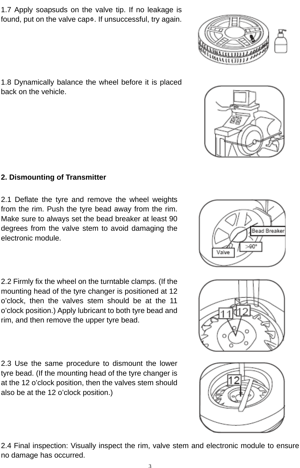   3 1.7 Apply soapsuds on the valve tip. If no leakage is found, put on the valve cap○6. If unsuccessful, try again.  1.8 Dynamically balance the wheel before it is placed back on the vehicle.  2. Dismounting of Transmitter   2.1 Deflate the tyre and remove the wheel weights from the rim. Push the tyre bead away from the rim. Make sure to always set the bead breaker at least 90 degrees from the valve stem to avoid damaging the electronic module.  2.2 Firmly fix the wheel on the turntable clamps. (If the mounting head of the tyre changer is positioned at 12 o&rsquo;clock, then the valves stem should be at the 11 o&rsquo;clock position.) Apply lubricant to both tyre bead and rim, and then remove the upper tyre bead.   2.3 Use the same procedure to dismount the lower tyre bead. (If the mounting head of the tyre changer is at the 12 o&rsquo;clock position, then the valves stem should also be at the 12 o&rsquo;clock position.)    2.4 Final inspection: Visually inspect the rim, valve stem and electronic module to ensure no damage has occurred. 